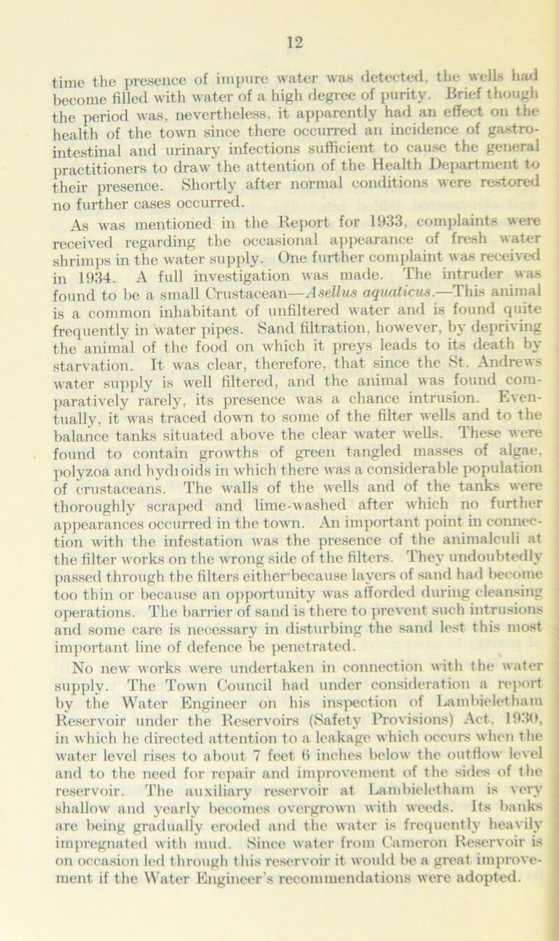 time the presence of impure water was detected, the wells had become filled with water of a high degree of purity. Brief though the period was, nevertheless, it apparently had an effect on the health of the town since there occurred an incidence of gastro- intestinal and urinary infections sufficient to cause the general practitioners to draw the attention of the Health Department to their presence. Shortly after normal conditions were restored no further cases occurred. As was mentioned in the Report for 1933, complaints were received regarding the occasional appearance of fresh water shrimps in the water supply. One further complaint was received in 1934. A full investigation was made. The intruder was found to be a small Crustacean—Asellus aquations.—This animal is a common inhabitant of unfiltered water and is found quite frequently in water pipes. Sand filtration, however, by depriving the animal of the food on which it preys leads to its death by starvation. It was clear, therefore, that since the St. Andrews water supply is well filtered, and the animal was found com- paratively rarely, its presence was a chance intrusion. Even- tually, it was traced down to some of the filter wells and to the balance tanks situated above the clear water wells. These were found to contain growths of green tangled masses of algae, polyzoa and hydioids in which there was a considerable population of crustaceans. The walls of the wells and of the tanks were thoroughly scraped and lime-washed after which no further appearances occurred in the town. An important point in connec- tion with the infestation was the presence of the ammalculi at the filter works on the wrong side of the filters. They undoubtedly passed through the filters either because layers of sand had become too thin or because an opportunity was afforded during cleansing operations. The barrier of sand is there to prevent such intrusions and some care is necessary in disturbing the sand lest this most important line of defence be penetrated. No new works were undertaken in connection with the water supply. The Town Council had under consideration a report by the Water Engineer on his inspection of Lambieletham Reservoir under the Reservoirs (Safety Provisions) Act, 1930, in which he directed attention to a leakage which occurs when t he water level rises to about 7 feet (i inches below the outflow level and to the need for repair and improvement of the sides of the reservoir. The auxiliary reservoir at Lambieletham is very shallow and yearly becomes overgrown with weeds. Its banks are being gradually eroded and the water is frequently heavily impregnated with mud. Since water from Cameron Reservoir is on occasion led through this reservoir it would be a great improve- ment if the Water Engineer’s recommendations were adopted.