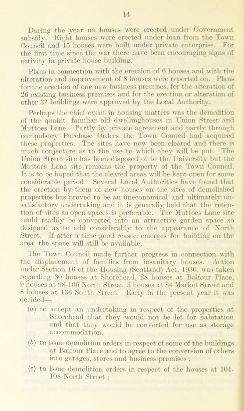 During the year no houses were erected under Government subsidy. Eight houses were erected under loan from the Town Council and 15 houses were built under private enterprise. For the first time since the war there have been encouraging signs of activity in private house building. Plans in connection with the erection of 0 houses and with the alteration and improvement of 8 houses were report e/1 on. Plans for the erection of one new business premises, for the alteration of 26 existing business premises and for the erection or alteration of other 32 buildings were approved by the Local Authority. Perhaps the chief event in housing matters was the demolition of the quaint, familiar old dwellinghouses in Union Street and Muttoes Lane. Partly by private agreement and partly through compulsory Purchase Orders the Town Council had acquired these properties. The sites have now been cleared and there is much conjecture as to the use to which they will be put. The Union Street site has been disposed of to the University but the Muttoes Lane site remains the property of the Town Council. It is to be hoped that the cleared areas will be kept open for some considerable period. Several Local Authorities have found that the erection by them of new houses on the sites of demolished properties has proved to be an uneconomical and ultimately un- satisfactory undertaking and it is generally held that the reten- tion of sites as open spaces is preferable. The Muttoes Lane site could readily be converted into an attractive garden space so designed as to add considerably to the appearance of North Street. If after a time good reason emerges for building on the area, the space will still be available. The Town Council made further progress in connection with the displacement of families from insanitary houses. Action under Section 16 of the Housing (Scotland) Act. 1930, was taken regarding 30 houses at Shorehead, 28 houses at Balfour Place, 9 houses at 98-106 North Street, 3 houses at 84 Market Street and 8 houses at 136 South Street. Early in the present year it was decided— (a) to accept an undertaking in respect of the properties at Shorehead that they would not be let for habitation and that they would be converted for use as storage ace om modation. (I>) to issue demolition orders in respect of some of the buildings at Balfour Place and to agree to the conversion of others into garages, stores and business premises ; (c) to issue demolition orders in respect of the houses at 104- 108 North Street ;