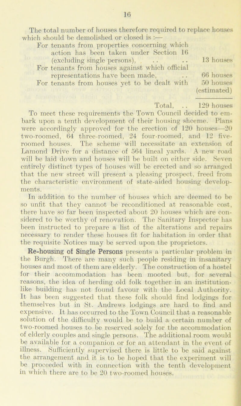 The total number of houses therefore required to replace houses which should be demolished or closed is :— For tenants from properties concerning which action has been taken under Section 16 (excluding single persons), .. .. 13 houses For tenants from houses against which official representations have been made, .. 66 houses For tenants from houses yet to be dealt with 50 houses (estimated) Total, .. 129 houses To meet these requirements the Town Council decided to em- bark upon a tenth development of their housing shceme. Plans were accordingly approved for the erection of 120 houses—20 two-roomed, 64 three-roomed, 24 four-roomed, and 12 five- roomed houses. The scheme will necessitate an extension of Lamond Drive for a distance of 564 lineal yards. A new road will be laid down and houses will be built on either side. Seven entirely distinct types of houses will be erected and so arranged that the new street will present a pleasing prospect, freed from the characteristic environment of state-aided housing develop- ments. In addition to the number of houses which are deemed to be so unfit that they cannot be reconditioned at reasonable cost, there have so far been inspected about 20 houses which are con- sidered to be worthy of renovation. The Sanitary Inspector has been instructed to prepare a list of the alterations and repairs necessary to render these houses fit for habitation in order that the requisite Notices may be served upon the proprietors. Re-housing of Single Persons presents a particular problem in the Burgh. There are many such people residing in insanitary houses and most of them are elderly. The construction of a hostel for their accommodation has been mooted but, for several reasons, the idea of herding old folk together in an institution- like building has not found favour with the Local Authority. It has been suggested that these folk should ibid lodgings for themselves but in St. Andrews lodgings are hard to find and expensive. It has occurred to the Town Council that a reasonable solution of the difficulty would be to build a certain number of two-roomed houses to be reserved solely for the accommodation of elderly couples and single persons. The additional room would be available for a companion or for an attendant in the event of illness. Sufficiently supervised there is little to be said against the arrangement and it is to be hoped t hat the experiment will be proceeded with in connection with the tenth development in which there are to lie 20 two-roomed houses.