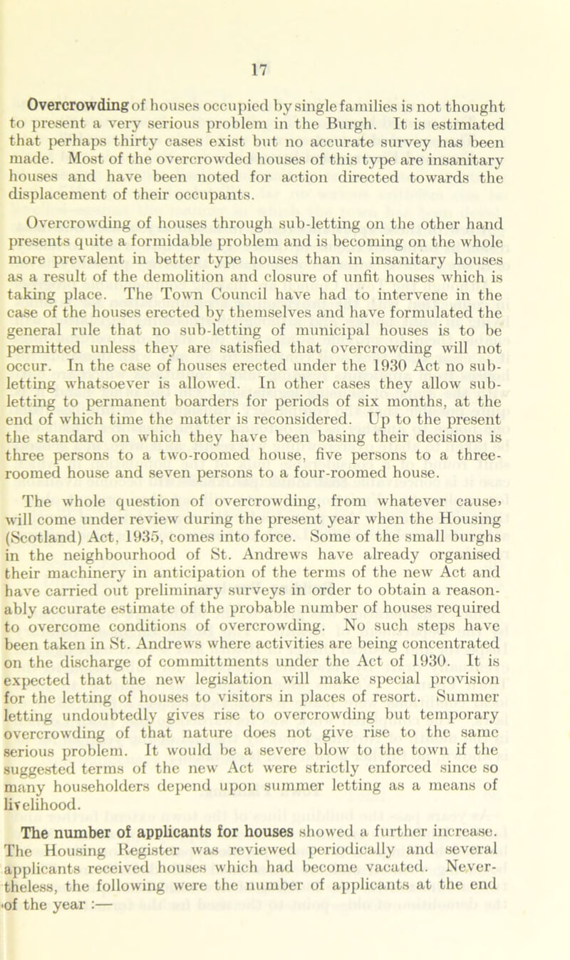 Overcrowding of houses occupied by single families is not thought to present a very serious problem in the Burgh. It is estimated that perhaps thirty cases exist but no accurate survey has been made. Most of the overcrowded houses of this type are insanitary houses and have been noted for action directed towards the displacement of their occupants. Overcrowding of houses through sub-letting on the other hand presents quite a formidable problem and is becoming on the whole more prevalent in better type houses than in insanitary houses as a result of the demolition and closure of unfit houses which is taking place. The Town Council have had to intervene in the case of the houses erected by themselves and have formulated the general rule that no sub-letting of municipal houses is to be permitted unless they are satisfied that overcrowding will not occur. In the case of houses erected under the 1930 Act no sub- letting whatsoever is allowed. In other cases they allow sub- letting to permanent boarders for periods of six months, at the end of which time the matter is reconsidered. Up to the present the standard on which they have been basing their decisions is three persons to a two-roomed house, five persons to a three- roomed house and seven persons to a four-roomed house. The whole question of overcrowding, from whatever cause> will come under review during the present year when the Housing (Scotland) Act, 1935, comes into force. Some of the small burghs in the neighbourhood of St. Andrews have already organised their machinery in anticipation of the terms of the new Act and have carried out preliminary surveys in order to obtain a reason- ably accurate estimate of the probable number of houses required to overcome conditions of overcrowding. No such steps have been taken in St. Andrews where activities are being concentrated on the discharge of committments under the Act of 1930. It is expected that the new legislation will make special provision for the letting of houses to visitors in places of resort. Summer letting undoubtedly gives rise to overcrowding but temporary overcrowding of that nature does not give rise to the same serious problem. It would be a severe blow to the town if the suggested terms of the new Act were strictly enforced since so many householders depend upon summer letting as a means of livelihood. The number of applicants for houses showed a further increase. The Housing Register was reviewed periodically and several applicants received houses which had become vacated. Never- theless, the following were the number of applicants at the end ■of the year :—