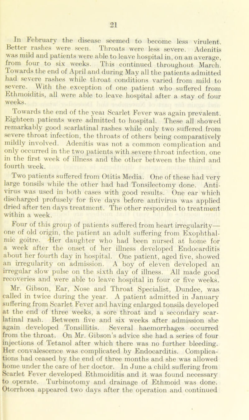 In February the disease seemed to become less virulent. Better rashes were seen. Throats were less severe. Adenitis \\ as mild and patients were able to leave hospital in, on an average, from four to six weeks. This continued throughout March. Towards the end of April and during May all the patients admitted had severe rashes while throat conditions varied from mild to severe. With the exception of one patient who suffered from Ethmoiditis, all were able to leave hospital after a stay of four weeks. Towards the end of the yeai Scarlet Fever was again prevalent. Eighteen patients were admitted to hospital. These all showed remarkably good scarlatinal rashes while only two suffered from severe throat infection, the throats of others being comparatively mildly involved. Adenitis was not a common complication and only occurred in the two patients with severe throat infection, one in the first week of illness and the other between the third and fourth week. Two patients suffered from Otitis Media. One of these had very large tonsils while the other had had Tonsilectomy done. Anti- virus was used in both cases with good results. One ear which discharged profusely for five days before antivirus was applied dried after ten days treatment. The other responded to treatment within a week. Four of this group of patients suffered from heart irregularity— one of old origin, the patient an adult suffering from Exophthal- mic goitre. Her daughter who had been nursed at home for a week after the onset of her illness developed Endocarditis about her fourth day in hospital. One patient, aged five, showed an irregularity on admission. A boy of eleven developed an irregular slow pulse on the sixth day of illness. All made good recoveries and were able to leave hospital in four or five weeks. Mr. Gibson, Ear, Nose and Throat Specialist, Dundee, was called in twdce during the year. A patient admitted in January suffering from Scarlet Fever and having enlarged tonsils developed at the end of three weeks, a sore throat and a secondary scar- latinal rash. Between five and six weeks after admission she again developed Tonsillitis. Several haemorrhages occurred from the throat. On Mr. Gibson’s advice she had a series of four injections of Tetanol after which there was no further bleeding. Her convalescence was complicated by Endocarditis. Complica- tions had ceased by the end of three months and she was allowed home under the care of her doctor. In June a child suffering from Scarlet Fever developed Ethmoiditis and it was found necessary to operate. Turbinotomy and drainage of Ethmoid was done. Otorrhoea appeared two days after the operation and continued