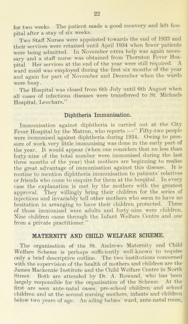 for two weeks. The patient made a good recovery and left hos- pital after a stay of six weeks. Two Staff Nurses were appointed towards the end of 1933 and their services were retained until April 1934 when fewer patients were being admitted. In November extra help was again neces- sary and a staff nurse was obtained from Thornton Fever Hos- pital. Her services at the end of the year were still required. A ward maid was employed during the first six months of the year and again for part of November and December when the wards were busy. The Hospital was closed from 6th July until 6th August when all cases of infectious diseases were transferred to St. Michaels Hospital, Leuchars.” Diphtheria Immunisation. Immunisation against diphtheria is carried out at the City Fever Hospital by the Matron, who reports :—“ Fifty-two people were immunised against diphtheria during 1934. Owing to pres- sure of work very little immunising was done in the early part of the year. It would appear (when one considers that no less than forty-nine of the total number were immunised during the last three months of the year) that mothers are beginning to realise the great advantage of immunisation against this disease. It is routine to mention diphtheria immunisation to patients relatives or friends who come to enquire for them at the hospital. In every case the explanation is met by the mothers until the greatest approval. They willingly bring their children for the series of injections and invariably tell other mothers who seem to have no hesitation in arranging to have their children protected. Three of those immunised were adults and forty-nine were children. Nine children came through the Infant Welfare Centre and one 1 from a private practitioner.” MATERNITY AND CHILD WELFARE SCHEME. The organisation of the St. Andrews Maternity and Child Welfare Scheme is perhaps sufficiently well-known to require only a brief descriptive outline. The two institutions concerned with the supervision of the health of mothers and children are the James Mackenzie Institute and the Child Welfare Centre in North Street. Both are attended by Dr. A. Rowand, who has been largely responsible for the organisation of the Scheme. At the \ first are seen ante-natal cases, pre-school children and school children and at the second nursing mothers, infants and children below two years of age. An ailing babies' ward, ante-natal room,