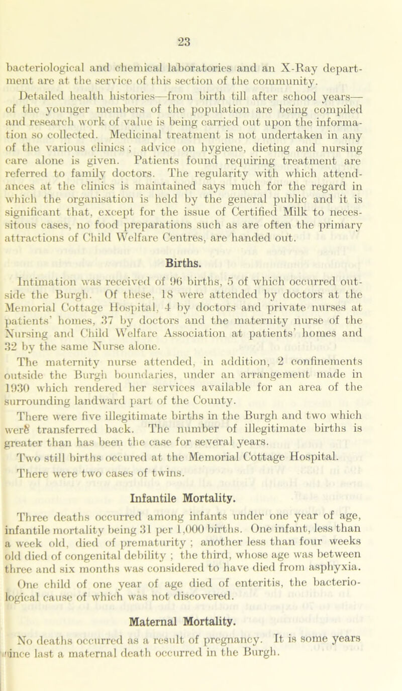 bacteriological and chemical laboratories and an X-Ray depart- ment are at the service of this section of the community. Detailed health histories-—from birth till after school years— of the younger members of the population are being compiled and research work of value is being carried out upon the informa- tion so collected. Medicinal treatment is not undertaken in any of the various clinics ; advice on hygiene, dieting and nursing care alone is given. Patients found requiring treatment are referred to family doctors. The regularity with which attend- ances at the clinics is maintained says much for the regard in which the organisation is held by the general public and it is significant that, except for the issue of Certified Milk to neces- sitous cases, no food preparations such as are often the primary attractions of Child Welfare Centres, are handed out. Births. Intimation was received of 96 births, 5 of which occurred out- side the Burgh. Of these, IS were attended by doctors at the Memorial Cottage Hospital, -I by doctors and private nurses at patients’ homes, 37 by doctors and the maternity nurse of the Nursing and Child Welfare Association at patients’ homes and 32 by the same Nurse alone. The maternity nurse attended, in addition, 2 confinements outside the Burgh boundaries, under an arrangement made in 1930 which rendered her services available for an area of the surrounding landward part of the County. There were five illegitimate births in the Burgh and two which werh transferred back. The number of illegitimate births is greater than has been the case for several years. Two still births occured at the Memorial Cottage Hospital. There were two cases of twins. Infantile Mortality. Three deaths occurred among infants under one year of age, infantile mortality being 31 per 1,000 births. One infant, less than a week old, died of prematurity ; another less than four weeks old died of congenital debility ; the third, whose age was between three and six months was considered to have died from asphyxia. One child of one year of age died of enteritis, the bacterio- logical cause of which was not discovered. Maternal Mortality. No deaths occurred as a result of pregnancy, ft is some years ifiince last a maternal death occurred in the Burgh.