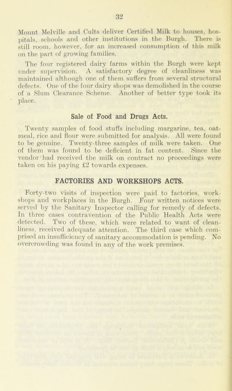 Mount Melville and Cults deliver Certified Milk to houses, hos- pitals, schools and other institutions in the Burgh. There is still room, however, for an increased consumption of this milk on the part of growing families. The four registered dairy farms within the Burgh were kept under supervision. A satisfactory degree of cleanliness was maintained although one of them suffers from several structural defects. One of the four dairy shops was demolished in the course of a Slum Clearance Scheme. Another of better type took its place. Sale of Food and Drugs Acts. Twenty samples of food stuffs including margarine, tea, oat- meal, rice and flour were submitted for analysis. All were found to be genuine. Twenty-three samples of milk were taken. One of them was found to be deficient in fat content. Since the vendor had x-eceived the milk on contract no proceedings were taken on his paying £2 towards expenses. FACTORIES AND WORKSHOPS ACTS. Forty-two visits of inspection were paid to factories, work- shops and workplaces in the Burgh. Four written notices were served by the Sanitary Inspector calling for remedy of defects. In three cases contravention of the Public Health Acts were detected. Two of these, which were related to want of clean- liness, received adequate attention. The third case which com- prised an insufficiency of sanitary accommodation is pending. No overcrowding was found in any of the work premises.