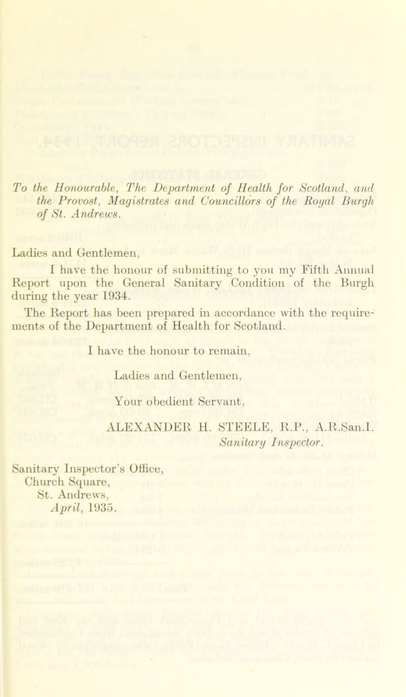 To the Honourable, The Department of Health for Scotland, and the Provost, Magistrates and Councillors of the Royal Burgh of St. Andrews. Ladies and Gentlemen, I have the honour of submitting to you my Fifth Annual Report upon the General Sanitary Condition of the Burgh during the year 1934. The Report has been prepared in accordance with the require- ments of the Department of Health for Scotland. I have the honour to remain, Ladies and Gentlemen, Your obedient Servant, ALEXANDER H. STEELE. R.P., A.R.San.I. Sanitary Inspector. Sanitary Inspector’s Office, Church Square, St. Andrews, April, 1935.