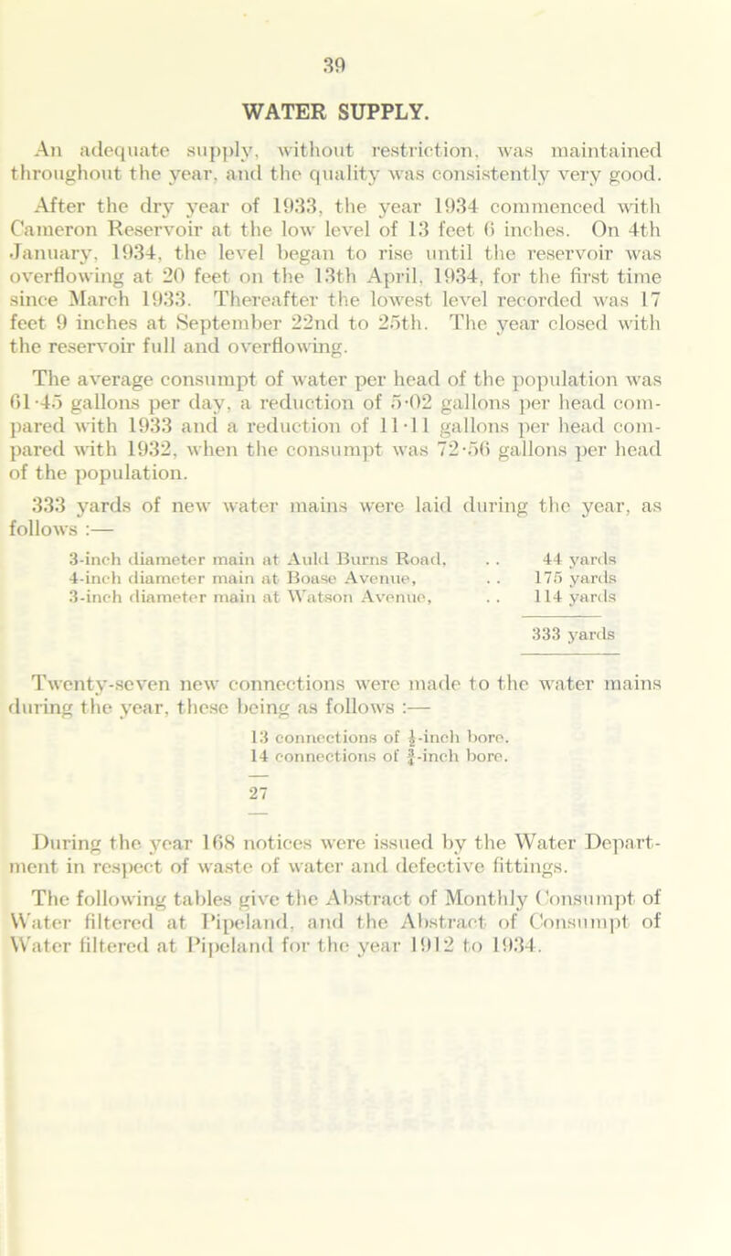 WATER SUPPLY. An adequate supply, without restriction, was maintained throughout the year, and the quality was consistently very good. After the dry year of 1933, the year 1934 commenced with Cameron Reservoir at the low level of 13 feet 6 inches. On 4th January, 1934, the level began to rise until the reservoir was overflowing at 20 feet on the 13th April, 1934, for the first time since March 1933. Thereafter the lowest level recorded was 17 feet 9 inches at September 22nd to 25th. The year closed with the reservoir full and overflowing. The average consumpt of water per head of the population was 01-45 gallons per day, a reduction of 5-02 gallons per head com- pared with 1933 and a reduction of 11-11 gallons per head com- pared with 1932, when the consumpt was 72-56 gallons per head of the population. 333 yards of new water mains were laid during the year, as follows :— 3- inch diameter main at Auld Bums Road, . . 44 yards 4- inch diameter main at Boase Avenue, . . 175 yards 3-inch diameter main at Watson Avenue, .. 114 yards 333 yards Twenty-seven new connections were made to the water mains during the year, these being as follows :— 13 connections of pinch bore. 14 connections of f-inch bore. 27 During the year 168 notices were issued by the Water Depart- ment in respect of waste of water and defective fittings. The following tables give the Abstract of Monthly Consumpt of Water filtered at Pipeland, and the Abstract of Consumpt of Water filtered at Pipeland for the year 1912 to 1934.