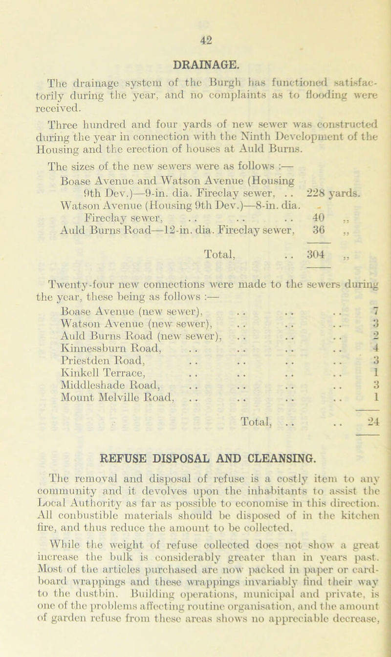 DRAINAGE. The drainage system of the Burgh has functioned satisfac- torily during the year, and no complaints as to flooding were received. Three hundred and four yards of new sewer was constructed during the year in connection with the Ninth Development of the Housing and the erection of houses at Auld Burns. The sizes of the new sewers were as follows :— Boase Avenue and Watson Avenue (Housing 9th Dev.)—9-in. dia. Fireclay sewer, . . 228 yards. Watson Avenue (Housing 9th Dev.)—8-in. dia. Fireclay sewer, .. .. 40 ,, Auld Burns Road—12-in. dia. Fireclay sewer. 36 ,, Total, .. 304 ,, Twenty-four new connections were made to the sewers during the year, these being as follows :— Boase Avenue (new sewer), Watson Avenue (new sewer), Auld Burns Road (new sewer), Kinnessburn Road, Priestden Road, Kinkell Terrace, Middleshade Road, Mount Melville Road, 3 •) 4 3 1 Total, .. .. 24 REFUSE DISPOSAL AND CLEANSING. The removal and disposal of refuse is a costly item to any community and it devolves upon the inhabitants to assist the Local Authority as far as possible to economise in this direction. All conbustible materials should be disposed of in the kitchen lire, and thus reduce the amount to be collected. While the weight of refuse collected does not show a great increase the bulk is considerably greater than in years past. Most of the articles purchased are now packed in paper or card- board wrappings and these wrappings invariably find their way to the dustbin. Building operations, municipal and private, is one of the problems affecting routine organisation, and the amount of garden refuse from these areas shows no appreciable decrease,