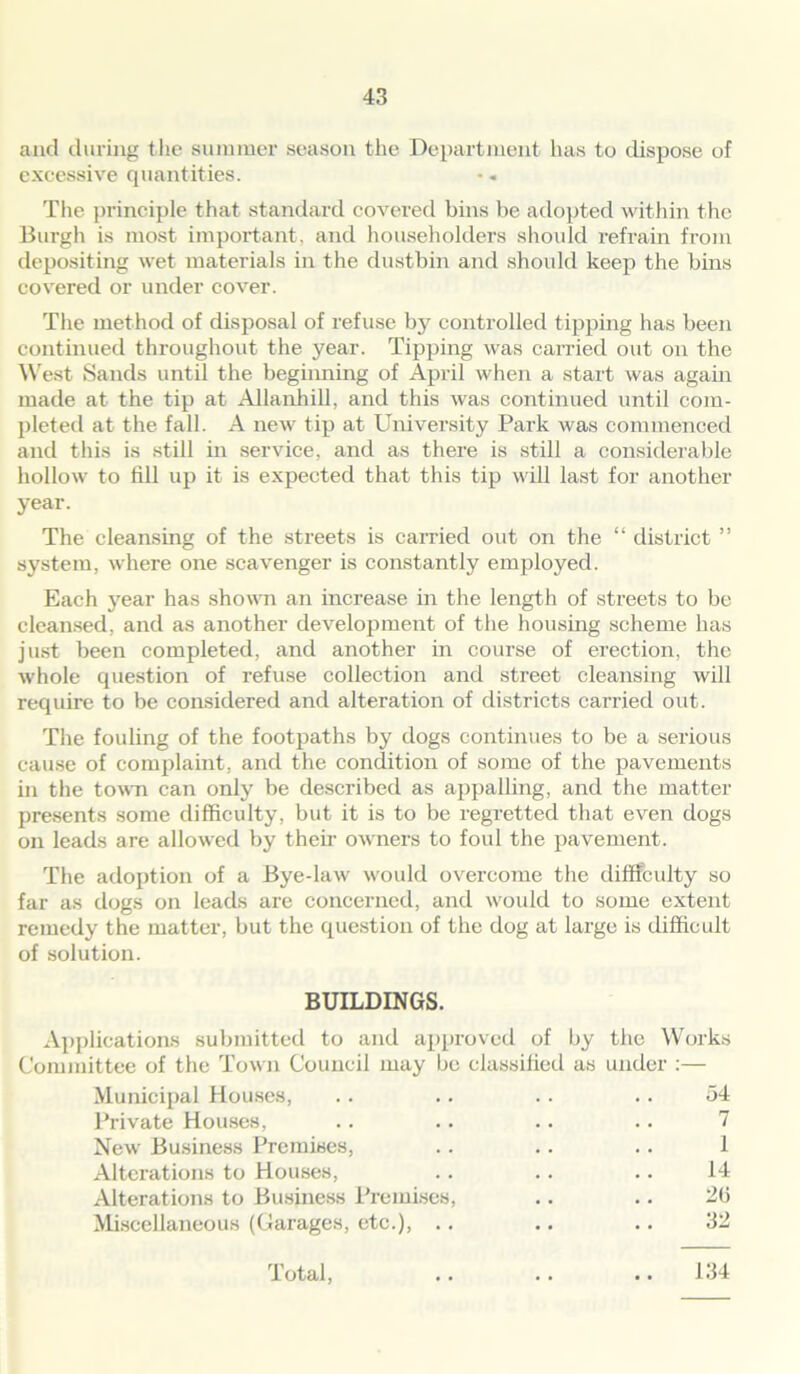 and during the summer season the Department has to dispose of excessive quantities. The principle that standard covered bins be adopted within the Burgh is most important, and householders should refrain from depositing wet materials in the dustbin and should keep the bins covered or under cover. The method of disposal of refuse by controlled tipping has been continued throughout the year. Tipping was carried out on the West Sands until the beghining of April when a start was again made at the tip at AUanhill, and this was continued until com- pleted at the fall. A new tip at University Park was commenced and this is still in service, and as there is still a considerable hollow to fill up it is expected that this tip will last for another year. The cleansing of the streets is carried out on the “ district ” system, where one scavenger is constantly employed. Each year has shown an increase in the length of streets to be cleansed, and as another development of the housing scheme has just been completed, and another in course of erection, the whole question of refuse collection and street cleansing will require to be considered and alteration of districts carried out. The fouling of the footpaths by dogs continues to be a serious cause of complaint, and the condition of some of the pavements in the town can only be described as appalling, and the matter presents some difficulty, but it is to be regretted that even dogs on leads are allowed by then- owners to foul the pavement. The adoption of a Bye-law would overcome the difficulty so far as dogs on leads are concerned, and would to some extent remedy the matter, but the question of the dog at large is difficult of solution. BUILDINGS. Applications submitted to and approved of by the Works Committee of the Town Council may be classified as under :— Municipal Houses, .. .. .. .. 54 Private Houses, .. .. .. .. 7 New Business Premises, .. .. .. 1 Alterations to Houses, .. .. .. 14 Alterations to Business Premises, .. .. 20 Miscellaneous (Garages, etc.), .. .. .. 32