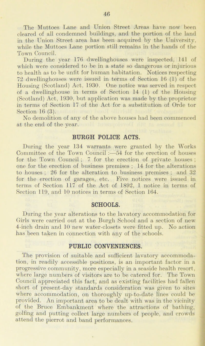 The Muttoes Lane and Union Street Areas have now been cleared of all condemned buildings, and the portion of the land in the Union Street area has been acquired by the University, while the Muttoes Lane portion still remains in the hands of the Town Council. During the year 176 dwellinghouses were inspected, 141 of which were considered to be in a state so dangerous or injurious to health as to be unfit for human habitation. Notices respecting 72 dwellinghouses were issued in terms of Section 16 (1) of the Housing (Scotland) Act, 1930. One notice was served in respect of a dwellinghouse in terms of Section 14 (1) of the Housing (Scotland) Act, 1930, but application was made by the proprietor in terms of Section 17 of the Act for a substitution of Orde tor Section 16 (3). No demolition of any of the above houses had been commenced at the end of the year. BURGH POLICE ACTS. During the year 134 warrants were granted by the Works Committee of the Town Council :—54 for the erection of houses for the Town Council ; 7 for the erection of private houses ; one for the erection of business premises ; 14 for the alterations to houses ; 26 for the alteration to business premises ; and 32 for the erection of garages, etc. Five notices were Issued in terms of Section 117 of the Act of 1892, 1 notice in terms of Section 119, and 10 notices in terms of Section 164. SCHOOLS. During the year alterations to the lavatory accommodation for Girls were carried out at the Burgh School and a section of new 4-inch drain and 10 new water-closets were fitted up. No action has been taken in connection with any of the schools. PUBLIC CONVENIENCES. The provision of suitable and sufficient lavatory accommoda- tion, in readily accessible positions, is an important factor in a progressive community, more especially in a seaside health resort, where large numbers of visitors are to be catered for. The Town Council appreciated this fact, and as existing facilities had fallen short of present-day standards consideration was given to sites where accommodation, on thoroughly up-to-date lines could be provided. An important area to be dealt with was in the vicinity ol the Bruce Embankment where the attractions of bathing, golfing and putting collect large numbers of people, and crowds attend the pierrot and band performances,