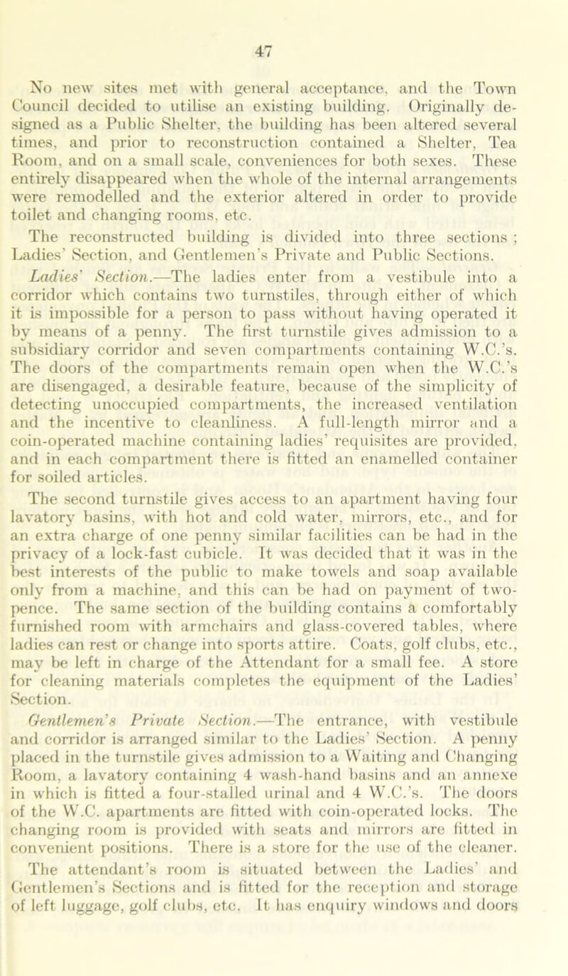 No new sites met with general acceptance, and the Town Council decided to utilise an existing building. Originally de- signed as a Public Shelter, the building has been altered several times, and prior to reconstruction contained a Shelter, Tea Room, and on a small scale, conveniences for both sexes. These entirely disappeared when the whole of the internal arrangements were remodelled and the exterior altered in order to provide toilet and changing rooms, etc. The reconstructed building is divided into three sections ; Ladies’ Section, and Gentlemen's Private and Public Sections. Ladies' Section.—The ladies enter from a vestibule into a corridor which contains two turnstiles, through either of which it is impossible for a person to pass without having operated it by means of a penny. The first turnstile gives admission to a subsidiary corridor and seven compartments containing W.C.’s. The doors of the compartments remain open when the W.C.’s are disengaged, a desirable feature, because of the simplicity of detecting unoccupied compartments, the increased ventilation and the incentive to cleanliness. A full-length mirror and a coin-operated machine containing ladies’ requisites are provided, and in each compartment there is fitted an enamelled container for soiled articles. The second turnstile gives access to an apartment having four lavatory basins, with hot and cold water, mirrors, etc., and for an extra charge of one penny similar facilities can be had in the privacy of a lock-fast cubicle. It was decided that it was in the best interests of the public to make towels and soap available only from a machine, and this can be had on payment of two- pence. The same section of the building contains a comfortably furnished room with armchairs and glass-covered tables, where ladies can rest or change into sports attire. Coats, golf clubs, etc., may be left in charge of the Attendant for a small fee. A store for cleaning materials completes the equipment of the Ladies’ Section. Gentlemen’s Private Section.—The entrance, with vestibule and corridor is arranged similar to the Ladies’ Section. A penny placed in the turnstile gives admission to a Waiting and Changing Room, a lavatory containing 4 wash-hand basins and an annexe in which is fitted a four-stalled urinal and 4 W.C.’s. The doors of the W.C. apartments are fitted with coin-operated locks. The changing room is provided with seats and mirrors are fitted in convenient positions. There is a store for the use of the cleaner. The attendant’s room is situated between the Ladies’ and Gentlemen’s Sections and is fitted for the reception anti storage of left luggage, golf clubs, etc. It has enquiry windows and doors