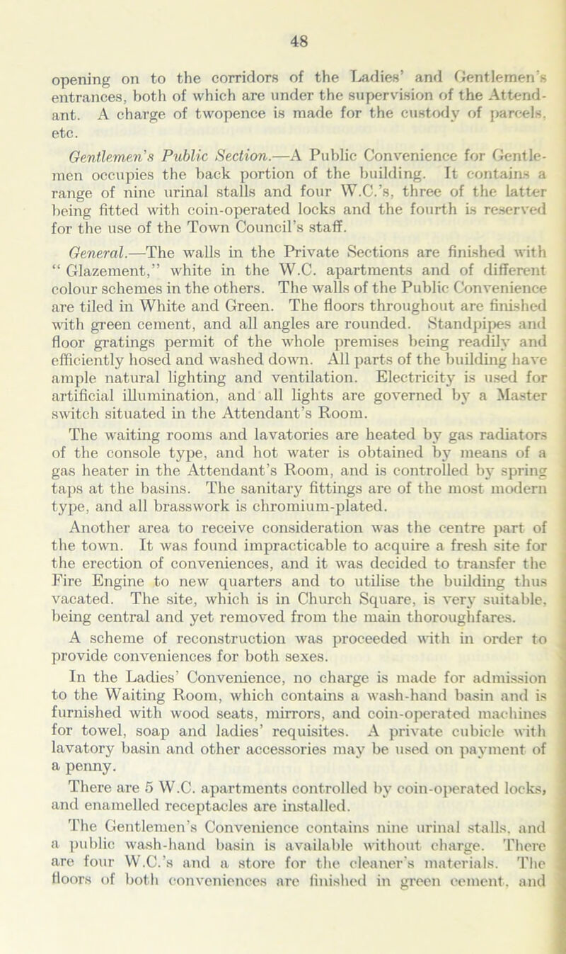 opening on to the corridors of the Ladies’ and Gentlemen’s entrances, both of which are under the supervision of the Attend- ant. A charge of twopence is made for the custody of parcels, etc. Gentlemen's Public Section.—A Public Convenience for Gentle- men occupies the back portion of the building. It contains a range of nine urinal stalls and four W.C.’s, three of the latter being fitted with coin-operated locks and the fourth Is reserved for the use of the Town Council’s staff. General.—The walls in the Private Sections are finished with “ Glazement,” white in the W.C. apartments and of different colour schemes in the others. The walls of the Public Convenience are tiled in White and Green. The floors throughout are finished with green cement, and all angles are rounded. Standpipes and floor gratings permit of the whole premises being readily and efficiently hosed and washed down. All parts of the building have ample natural lighting and ventilation. Electricity is used for artificial illumination, and all lights are governed by a Master switch situated in the Attendant’s Room. The waiting rooms and lavatories are heated by gas radiators of the console type, and hot water is obtained by means of a gas heater in the Attendant’s Room, and is controlled by spring taps at the basins. The sanitaiy fittings are of the most modern type, and all brasswork is chromium-plated. Another area to receive consideration was the centre part of the town. It was found impracticable to acquire a fresh site for the erection of conveniences, and it was decided to transfer the Fire Engine to new quarters and to utilise the building thus vacated. The site, which is in Church Square, is very suitable, being central and yet removed from the main thoroughfares. A scheme of reconstruction was proceeded with in order to provide conveniences for both sexes. In the Ladies’ Convenience, no charge is made for admission to the Waiting Room, which contains a wash-hand basin and is furnished with wood seats, mirrors, and coin-operated machines for towel, soap and ladies’ requisites. A private cubicle with lavatory basin and other accessories may be used on payment of a penny. There are 5 W.C. apartments controlled by coin-operated locks> and enamelled receptacles are installed. The Gentlemen’s Convenience contains nine urinal stalls, and a public wash-hand basin is available without charge. There are four W.C.’s and a store for the cleaner's materials. The floors of both conveniences are finished in green cement, and