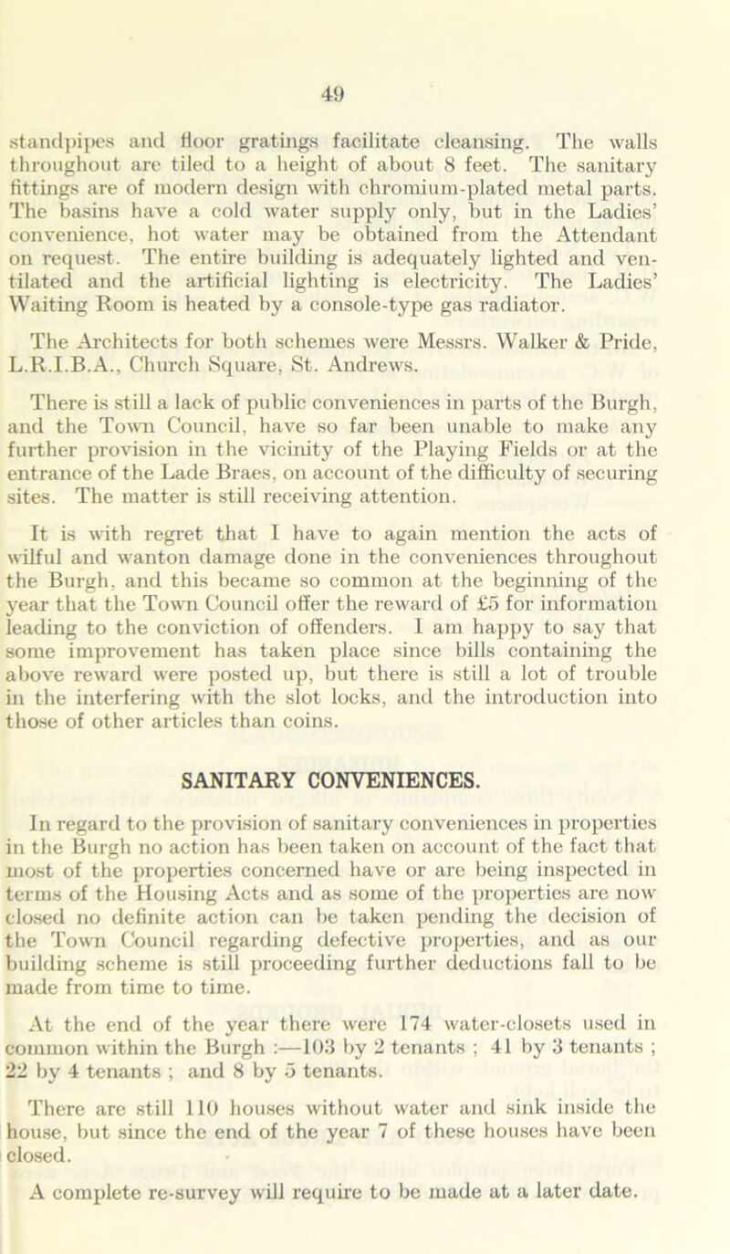 standpipes and floor gratings facilitate cleansing. The walls throughout are tiled to a height of about 8 feet. The sanitary fittings are of modern design with chromium-plated metal parts. The basins have a cold water supply only, but in the Ladies’ convenience, hot water may be obtained from the Attendant on request. The entire building is adequately lighted and ven- tilated and the artificial lighting is electricity. The Ladies’ Waiting Room is heated by a console-type gas radiator. The Architects for both schemes were Messrs. Walker & Pride, L.R.I.B.A., Church Square, St. Andrews. There is still a lack of public conveniences in parts of the Burgh, and the Town Council, have so far been unable to make any further provision hi the vicinity of the Playing Fields or at the entrance of the Lade Braes, on account of the difficulty of securing sites. The matter is still receiving attention. It is with regret that I have to again mention the acts of wilful and wanton damage done in the conveniences throughout the Burgh, and this became so common at the beginning of the year that the Town Council offer the reward of £5 for information leading to the conviction of offenders. I am happy to say that some improvement has taken place since bills containing the above reward were posted up, but there is still a lot of trouble in the interfering with the slot locks, and the introduction into those of other articles than coins. SANITARY CONVENIENCES. In regard to the provision of sanitary conveniences in properties in the Burgh no action has been taken on account of the fact that most of the properties concerned have or are being inspected in terms of the Housing Acts and as some of the properties are now closed no definite action can be taken pending the decision of the Town Council regarding defective properties, and as our building scheme is still proceeding further deductions fall to be made from time to time. At the end of the year there were 174 water-closets used in common within the Burgh :—103 by 2 tenants ; 41 by 3 tenants ; 22 by 4 tenants ; and 8 by 5 tenants. There are still 110 houses without water and sink inside the house, but since the end of the year 7 of these houses have been closed. A complete re-survey will require to be made at a later date.