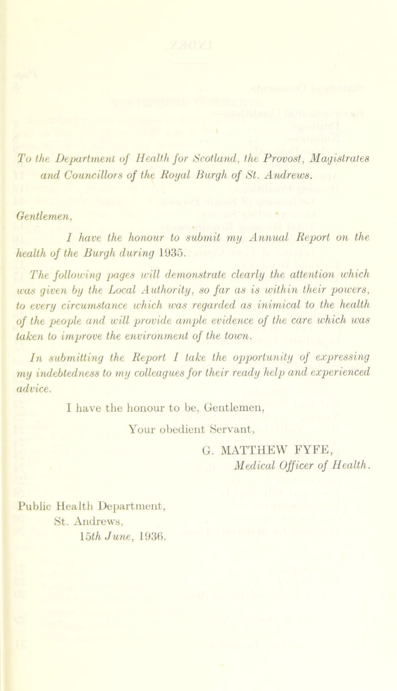 To the Department of Health for Scotland, the Provost, Magistrates and Councillors of the Royal Burgh of St. Andrews. Gentlemen, I have the honour to submit my Annual Report on the health of the Burgh during 1935. The following pages will demonstrate clearly the attention which was given by the Local Authority, so far as is within their powers, to every circumstance which was regarded as inimical to the health of the people and will provide ample evidence of the care which was taken to improve the environment of the town. In submitting the Report I take the opportunity of expressing my indebtedness to my colleagues for their ready help and experienced advice. I have the honour to be, Gentlemen, Your obedient Servant, G. MATTHEW FYFE, Medical Officer of Health. Public Health Department, St. Andrews, loth June, 1936.