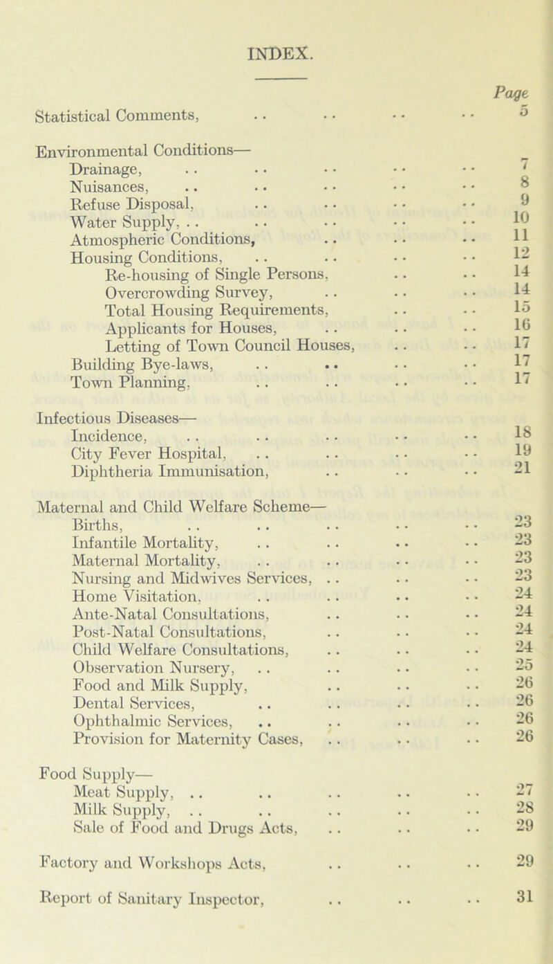 INDEX. Statistical Comments, Environmental Conditions— Drainage, Nuisances, Refuse Disposal, Water Supply, Atmospheric Conditions, Housing Conditions, Re-housing of Single Persons, Overcrowding Survey, Total Housing Requirements, Applicants for Houses, Letting of Town Council Houses, Building Bye-laws, Town Planning, Infectious Diseases— Incidence, City Fever Hospital, Diphtheria Immunisation, Maternal and Child Welfare Scheme— Births, Infantile Mortality, Maternal Mortality, Nursing and Midwives Services, .. Home Visitation, Ante-Natal Consultations, Post-Natal Consultations, Child Welfare Consultations, Observation Nursery, Food and Milk Supply, Dental Services, Ophthalmic Services, Provision for Maternity Cases, Food Supply— Meat Supply, .. Milk Supply, Sale of Food and Drugs Acts, Factory and Workshops Acts, Report of Sanitary Inspector,