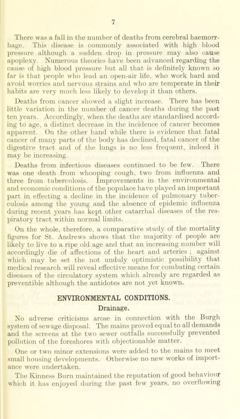 There was a fall in the number of deaths from cerebral haemorr- hage. This disease is commonly associated with high blood pressure although a sudden drop in pressure may also cause apoplexy. Numerous theories have been advanced regarding the cause of high blood pressure but all that is definitely known so far is that people who lead an open-air life, who work hard and avoid worries and nervous strains and who are temperate in their habits are very much less likely to develop it than others. Deaths from cancer showed a slight increase. There has been little variation in the number of cancer deaths during the past ten years. Accordingly, when the deaths are standardised accord- ing to age, a distinct decrease in the incidence of cancer becomes apparent. On the other hand while there is evidence that fatal cancer of many parts of the body has declined, fatal cancer of the digestive tract and of the lungs is no less frequent, indeed it may be increasing. Deaths from infectious diseases continued to be few. There was one death from whooping cough, two from influenza and three from tuberculosis. Improvements in the environmental and economic conditions of the populace have played an important part in effecting a decline in the incidence of pulmonary tuber- culosis among the young and the absence of epidemic influenza during recent years has kept other catarrhal diseases of the res- piratory tract within normal limits. On the whole, therefore, a comparative study of the mortality figures for St. Andrews shows that the majority of people are likely to live to a ripe old age and that an increasing number will accordingly die of affections of the heart and arteries ; against which may be set the not unduly optimistic possibility that medical research will reveal effective means for combating certain diseases of the circidatory system which already are regarded as preventible although the antidotes are not yet known. ENVIRONMENTAL CONDITIONS. Drainage. No adverse criticisms arose in connection with the Burgh system of sewage disposal. The mains proved equal to all demands and the screens at the two sewer outfalls successfully prevented pollution of the foreshores with objectionable matter. One or two minor extensions were added to the mains to meet small housing developments. Otherwise no new works of import- ance were undertaken. The Kinness Burn maintained the reputation of good behaviour which it has enjoyed during the past few years, no overflowing