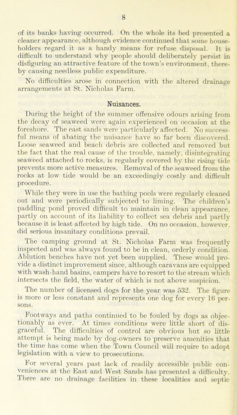 of its banks having occurred. On the whole its bed presented a cleaner appearance, although evidence continued that some house- holders regard it as a handy means for refuse disposal. It is difficult to understand why people should deliberately persist in disfiguring an attractive feature of the town’s environment, there- by causing needless public expenditure. No difficulties arose in connection with the altered drainage arrangements at St. Nicholas Farm. Nuisances. During the height of the summer offensive odours arising from the decay of seaweed were again experienced on occasion at the foreshore. The east sands were particularly affected. No success- ful means of abating the nuisance have so far been discovered. Loose seaweed and beach debris are collected and removed but the fact that the real cause of the trouble, namely, disintegrating seaweed attached to rocks, is regularly covered by the rising tide prevents more active measures. Removal of the seaweed from the rocks at low tide would be an exceedingly costly and difficult procedure. While they were in use the bathing pools were regularly cleaned out and were periodically subjected to liming. The children's paddling pond proved difficult to maintain in clean appearance, partly on account of its liability to collect sea debris and partly because it is least affected by high tide. On no occasion, however, did serious insanitary conditions prevail. The camping ground at St. Nicholas Farm was frequently inspected and was always found to be in clean, orderly condition. Ablution benches have not yet been supplied. These would pro- vide a distinct improvement since, although caravans are equipped with wash-hand basins, campers have to resort to the stream which intersects the field, the water of which is not above suspicion. The number of licensed dogs for the year was 532. The figure is more or less constant and represents one dog for every 16 per- sons. Footways and paths continued to be folded by dogs as objec- tionably as ever. At times conditions were little short of dis- graceful. The difficulties of control are obvious but so little attempt is being made by dog-owners to preserve amenities that the time lias come when the Town Council will require to adopt legislation with a view to prosecutions. For several years past lack of readily accessible public con- veniences at the East, and West Sands has presented a difficulty. There are no drainage facilities in these localities and septic