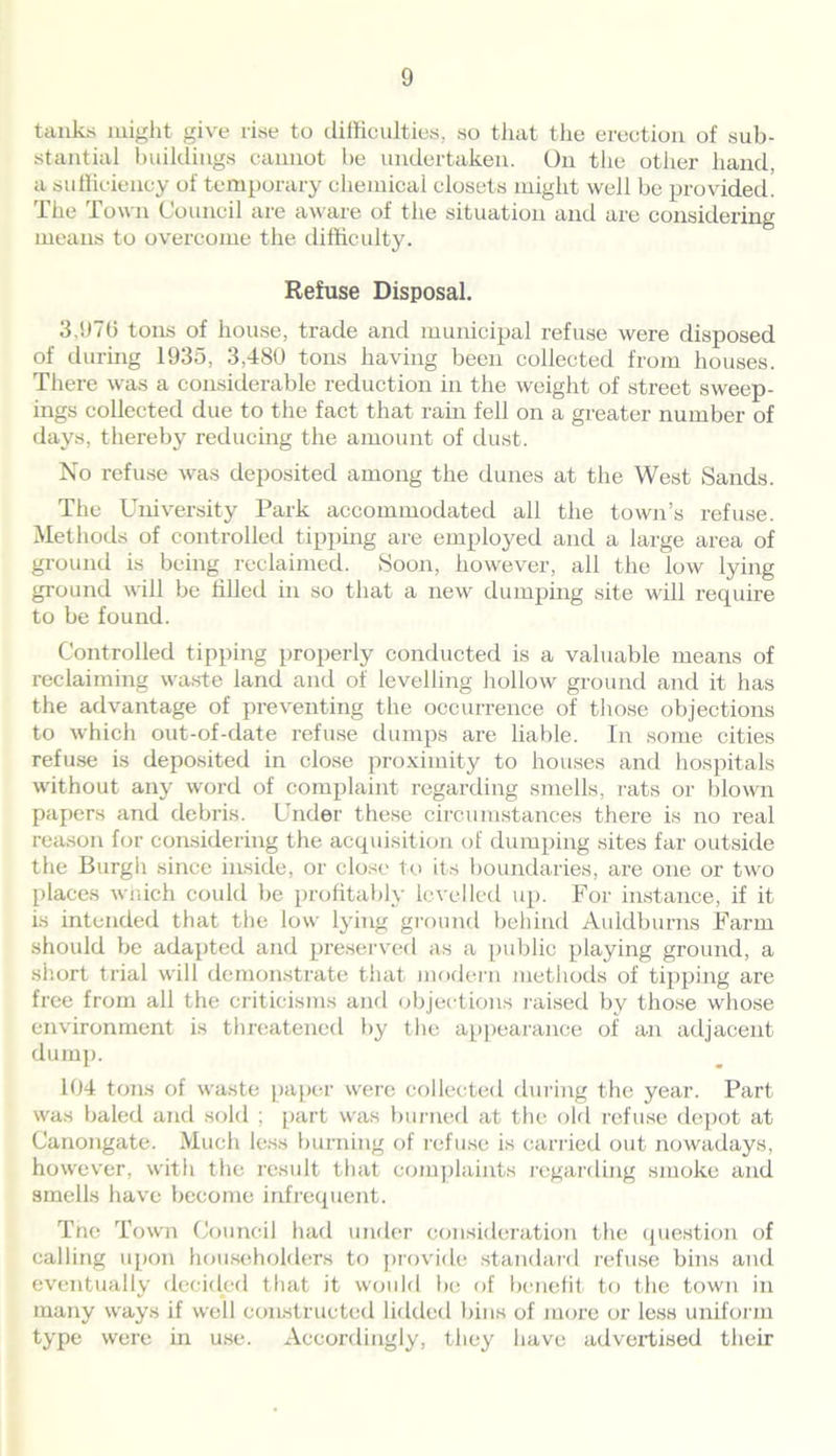 tanks might give rise to difficulties, so that the erection of sub- stantial buildings cannot be undertaken. On the other hand, a sufficiency of temporary chemical closets might well be provided. The Town Council are aware of the situation and are considering means to overcome the difficulty. Refuse Disposal. 3.970 tons of house, trade and municipal refuse were disposed of during 1935, 3,480 tons having been collected from houses. There was a considerable reduction in the weight of street sweep- ings collected due to the fact that rain fell on a greater number of days, thereby reducing the amount of dust. No refuse was deposited among the dunes at the West Sands. The University Park accommodated all the town’s refuse. Methods of controlled tipping are employed and a large area of ground is being reclaimed. Soon, however, all the low lying ground will be tilled in so that a new dumping site will require to be found. Controlled tipping properly conducted is a valuable means of reclaiming waste land and of levelling hollow ground and it has the advantage of preventing the occurrence of those objections to which out-of-date refuse dumps are liable. In some cities refuse is deposited in close proximity to houses and hospitals without any word of complaint regarding smells, rats or blown papers and debris. Under these circumstances there is no real reason for considering the acquisition of dumping sites far outside the Burgh since inside, or close to its boundaries, are one or two places which could be profitably levelled up. For instance, if it is intended that the low lying ground behind Auldburns Farm should be adapted and preserved as a public playing ground, a short trial will demonstrate that modern methods of tipping are free from all the criticisms and objections raised by those whose environment is threatened by the appearance of an adjacent dump. 104 tons of waste paper were collected during the year. Part was baled and sold ; part was burned at the old refuse depot at Canongate. Much less burning of refuse is carried out nowadays, however, with the result that complaints regarding smoke and smells have become infrequent. Tne Town Council had under consideration the question of calling upon householders to provide standard refuse bins and eventually decided that it would be of benefit to the town in many ways if well constructed lidded bins of more or less uniform type were in use. Accordingly, they have advertised their