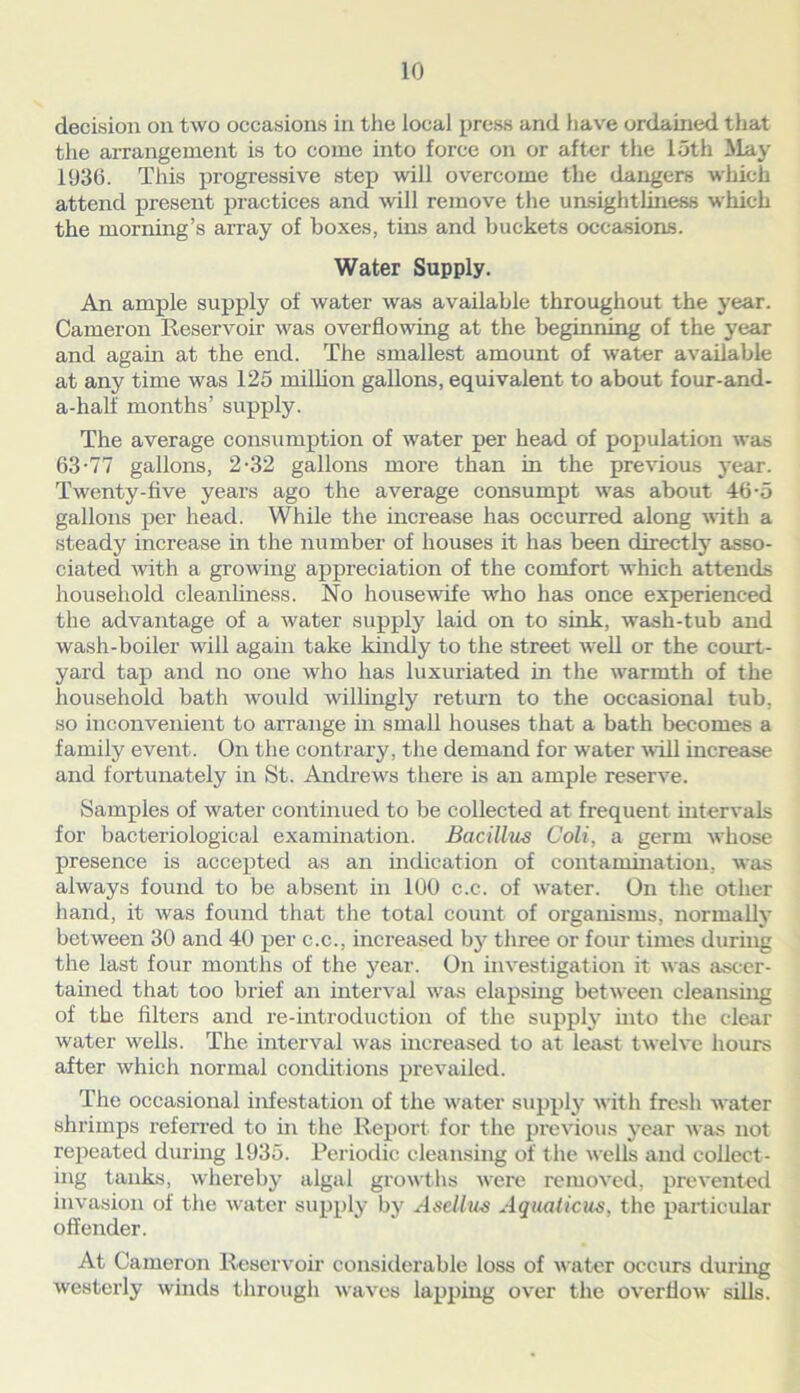 decision on two occasions in the local press and have ordained that the arrangement is to come into force on or after the loth May 1936. This progressive step will overcome the dangers winch attend present practices and will remove the unsightliness •which the morning’s array of boxes, tins and buckets occasions. Water Supply. An ample supply of water was available throughout the year. Cameron Reservoir was overflowing at the beginning of the year and again at the end. The smallest amount of water available at any time was 125 million gallons, equivalent to about four-and- a-half months’ supply. The average consumption of water per head of population was 63-77 gallons, 2-32 gallons more than in the previous year. Twenty-five years ago the average consumpt was about 46-5 gallons per head. While the increase has occurred along with a steady increase in the number of houses it has been directly asso- ciated with a growing appreciation of the comfort which attends household cleanliness. No housewife who has once experienced the advantage of a water supply laid on to sink, wash-tub and wash-boiler will again take kindly to the street well or the court- yard tap and no one who has luxuriated in the warmth of the household bath would willingly return to the occasional tub, so inconvenient to arrange in small houses that a bath becomes a family event. On the contrary, the demand for water will increase and fortunately in St. Andrews there is an ample reserve. Samples of water continued to be collected at frequent intervals for bacteriological examination. Bacillus Coli, a germ whose presence is accepted as an indication of contamination, was always found to be absent in 100 c.c. of water. On the other hand, it was found that the total count of organisms, normally between 30 and 40 per c.c., increased by three or four times during the last four months of the j^ear. On investigation it was ascer- tained that too brief an interval was elapsing between cleansing of the filters and re-introduction of the supply into the clear water wells. The interval was increased to at least twelve hours after which normal conditions prevailed. The occasional infestation of the water supply with fresh water shrimps refex-red to in the Report for the previous year was not repeated during 1935. Periodic cleansing of the wells and collect- ing tanks, whereby algal growths were removed, prevented invasion of the water supply by Asellus Aqualicus, the particular offender. At Cameron Reservoir considerable loss of water occurs during westerly winds through waves lapping over the overflow sills.