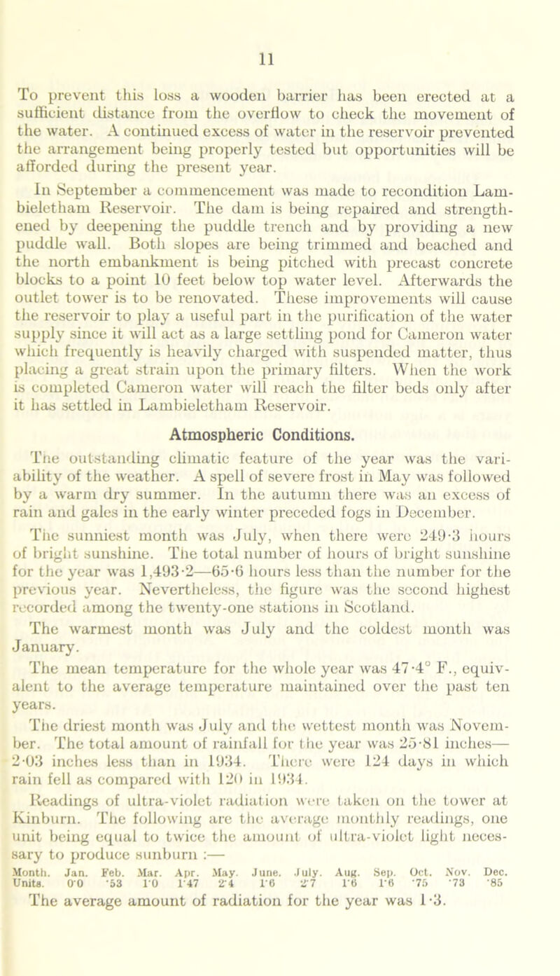 To prevent this loss a wooden barrier has been erected at a sufficient distance from the overflow to check the movement of the water. A continued excess of water in the reservoir prevented the arrangement being properly tested but opportunities will be afforded during the present year. In September a commencement was made to recondition Lam- bieletham Reservoir. The dam is being repaired and strength- ened by deepening the puddle trench and by providing a new puddle wall. Both slopes are being trimmed and beached and the north embankment is being pitched with precast concrete blocks to a point 10 feet below top water level. Afterwards the outlet tower is to be renovated. These improvements will cause the reservoir to play a useful part in the purification of the water supply since it will act as a large settling pond for Cameron water which frequently is heavily charged with suspended matter, thus placing a great strain upon the primary filters. When the work is completed Cameron water will reach the filter beds only after it has settled in Lambieletham Reservoir. Atmospheric Conditions. The outstanding climatic feature of the year was the vari- ability of the weather. A spell of severe frost in May was followed by a warm dry summer. In the autumn there was an excess of rain and gales in the early winter preceded fogs in December. The sunniest month was July, when there were 249-3 hours of bright sunshine. The total number of hours of bright sunshine for the year was 1,493-2—65-6 hours less than the number for the previous year. Nevertheless, the figure was the second highest recorded among the twenty-one stations in Scotland. The warmest month was July and the coldest month was January. The mean temperature for the whole year was 47-4° F., equiv- alent to the average temperature maintained over the past ten years. Tiie driest month was July and tin; wettest month was Novem- ber. The total amount of rainfall for the year was 25-81 inches— 2-03 inches less than in 1934. There were 124 days in which rain fell as compared with 120 in 1934. Readings of ultra-violet radiation were taken on the tower at Kinburn. The following are the average monthly readings, one unit being equal to twice the amount of ultra-violet fight neces- sary to produce sunburn :— Month. Jan. Feb. Mar. Apr. May. June. July. Auk- Sep. Oct. Nov. Dec. Units. 00 '53 10 1 47 24 10 27 16 1‘6 75 '73 '85 The average amount of radiation for the year was 1-3.