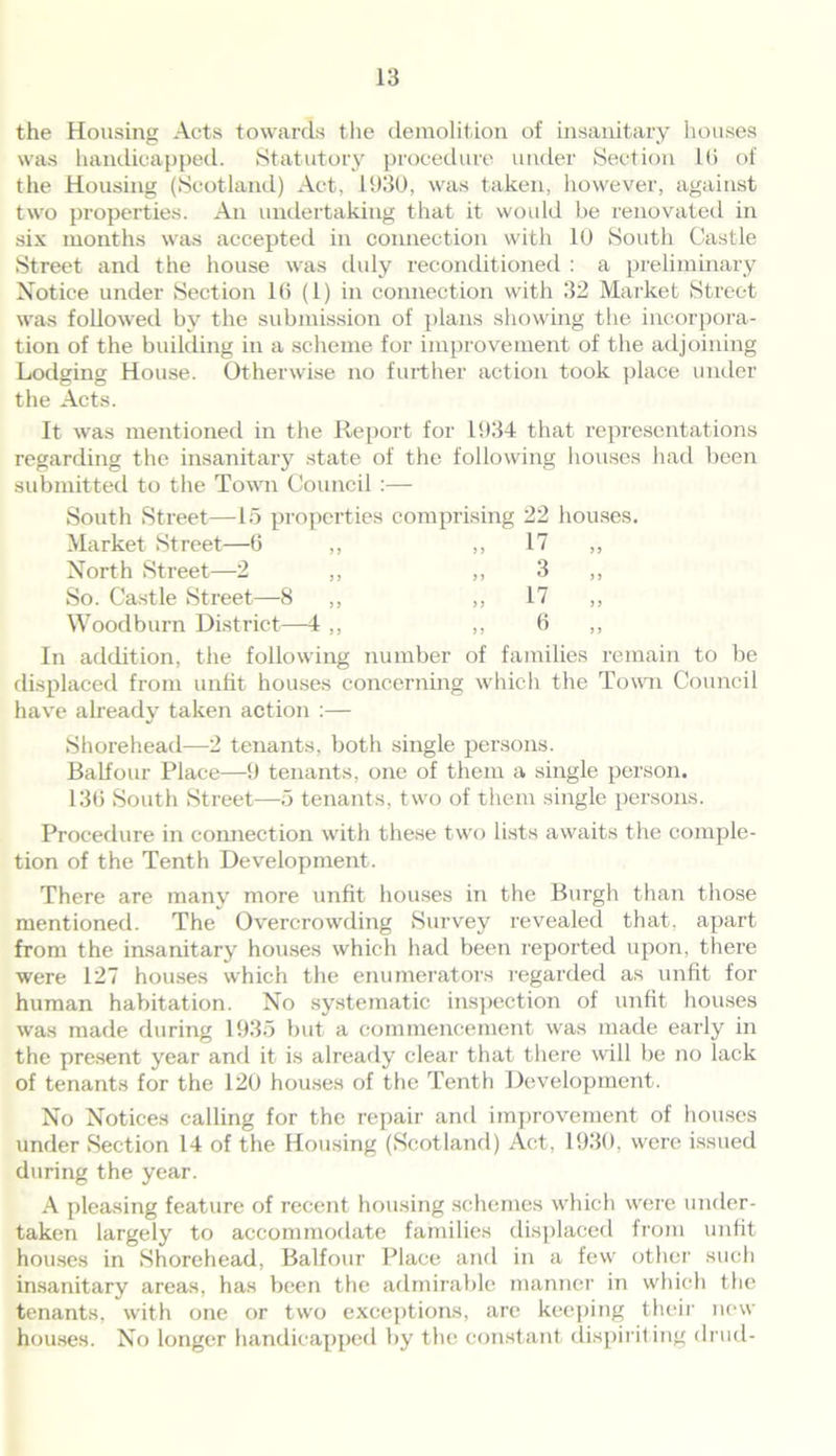 the Housing Acts towards the demolition of insanitary houses was handicapped. Statutory procedure under Section lti of the Housing (Scotland) Act, 1930, was taken, however, against two properties. An undertaking that it would be renovated in six months was accepted in connection with 10 South Castle Street and the house was duly reconditioned : a preliminary Notice under Section 16 (1) in connection with 32 Market Street was followed by the submission of plans showing the incorpora- tion of the building in a scheme for improvement of the adjoining Lodging House. Otherwise no further action took place under the Acts. It was mentioned in the Report for 1934 that representations regarding the insanitary state of the following houses had been submitted to the Town Council :— South Street—15 properties comprising 22 houses. Market Street—6 ,, ,, 17 ,, North Street—2 ,, ,, 3 ,, So. Castle Street—8 ,, ,, 17 ,, Woodburn District—4 ,, ,, 6 ,, In addition, the following number of families remain to be displaced from unfit houses concerning which the Town Council have already taken action :— Shorehead—2 tenants, both single persons. Balfour Place—9 tenants, one of them a single person. 136 South Street—5 tenants, two of them single persons. Procedure in connection with these two lists awaits the comple- tion of the Tenth Development. There are many more unfit houses in the Burgh than those mentioned. The Overcrowding Survey revealed that, apart from the insanitary houses which had been reported upon, there were 127 houses which the enumerators regarded as unfit for human habitation. No systematic inspection of unfit houses was made during 1935 but a commencement was made early in the present year and it is already clear that there will be no lack of tenants for the 120 houses of the Tenth Development. No Notices calling for the repair and improvement of houses under Section 14 of the Housing (Scotland) Act, 1930, were issued during the year. A pleasing feature of recent housing schemes which were under- taken largely to accommodate families displaced from unfit houses in Shorehead, Balfour Place and in a few other such insanitary areas, has been the admirable manner in which the tenants, with one or two exceptions, are keeping their new houses. No longer handicapped by the constant dispiriting drud-