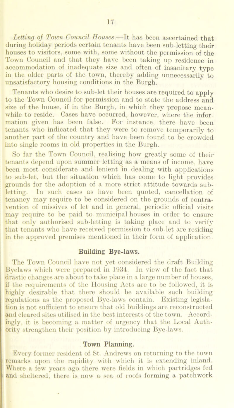 Letting of Town Council Houses.—It has been ascertained that during holiday periods certain tenants have been sub-letting their houses to visitors, some with, some without the permission of the Town Council and that they have been taking up residence in accommodation of inadequate size and often of insanitary type in the older parts of the town, thereby adding unnecessarily to unsatisfactory housing conditions in the Burgh. Tenants who desire to sub-let their houses are required to apply to the Town Council for permission and to state the address and size of the house, if in the Burgh, in which they propose mean- while to reside. Cases have occurred, however, where the infor- mation given has been false. For instance, there have been tenants who indicated that they were to remove temporarily to another part of the country and have been found to be crowded into single rooms in old properties in the Burgh. So far the Town Council, realising how greatly some of their tenants depend upon summer letting as a means of income, have been most considerate and lenient in dealing with applications to sub-let, but the situation which has come to light provides grounds for the adoption of a more strict attitude towards sub- letting. In such cases as have been quoted, cancellation of tenancy may require to be considered on the grounds of contra- vention of missives of let and in general, periodic official visits may require to be paid to municipal houses in order to ensure that only authorised sub-letting is taking place and to verify that tenants who have received permission to sub-let are residing in the approved premises mentioned in their form of application. Building Bye-laws. The Town Council have not yet considered the draft Building Byelaws which were prepared in 1934. In view of the fact that drastic changes arc about to take place in a large number of houses, if the requirements of the Housing Acts are to be followed, it is highly desirable that there should be available such building regulations as the proposed Bye-laws contain. Existing legisla- tion is not sufficient to ensure that old buildings are reconstructed and cleared sites utilised in the best interests of the town. Accord- ingly, it is becoming a matter of urgency that the Local Auth- ority strengthen their position by introducing Bye-laws. Town Planning. Every former resident of St. Andrews on returning to the town remarks upon the rapidity with which it is extending inland. Where a few years ago there were fields in which partridges fed and sheltered, there is now a sea of roofs forming a patchwork