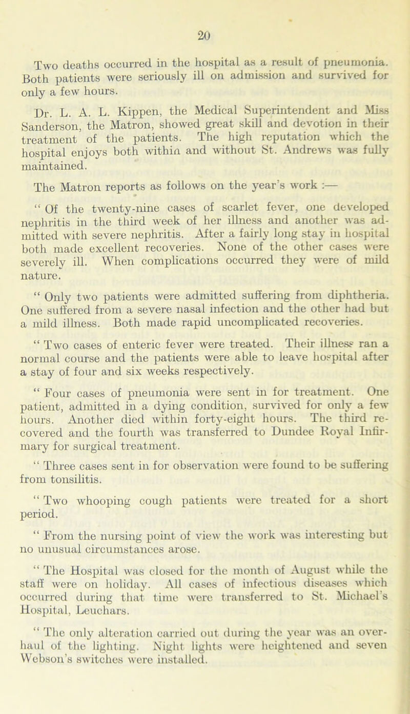 Two deaths occurred in the hospital as a result of pneumonia. Both patients were seriously ill on admission and survived for only a few hours. Dr. L. A. L. Kippen, the Medical Superintendent and Miss Sanderson, the Matron, showed great skill and devotion in their treatment of the patients. The high reputation which the hospital enjoys both within and without St. Andrews was fully maintained. The Matron reports as follows on the year’s work :— “ Of the twenty-nine cases of scarlet fever, one developed nephritis in the tim'd week of her illness and another was ad- mitted with severe nephritis. After a fairly long stay in hospital both made excellent recoveries. None of the other cases were severelv ill. When complications occurred they were of mild nature. “ Only two patients were admitted suffering from diphtheria. One suffered from a severe nasal infection and the other had but a mild illness. Both made rapid uncomplicated recoveries. “ Two cases of enteric fever were treated. Their illness ran a normal course and the patients were able to leave hospital after a stay of four and six weeks respectively. “ Four cases of pneumonia were sent in for treatment. One patient, admitted in a dying condition, survived for only a few hours. Another died within forty-eight hours. The third re- covered and the fourth was transferred to Dundee Royal Infir- mary for surgical treatment. “ Three cases sent in for observation were found to be suffering from tonsilitis. “ Two whooping cough patients were treated for a short period. “ From the nursing point of view the work was interesting but no unusual circumstances arose. “ The Hospital was closed for the month of August while the staff were on holiday. All cases of infectious diseases which occurred during that time were transferred to St. Michael s Hospital, Leuchars. “ The only alteration carried out during the year was an over- haul of the lighting. Night lights were heightened and seven Webson’s switches were installed.