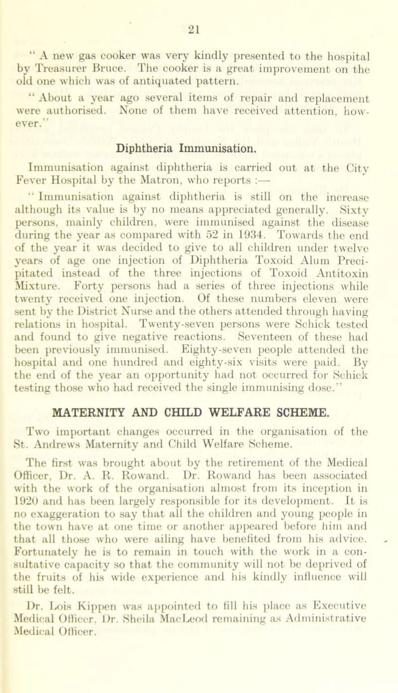 “ A new gas cooker was very kindly presented to the hospital by Treasurer Bruce. The cooker is a great improvement on the old one which was of antiquated pattern. “ About a year ago several items of repair and replacement were authorised. None of them have received attention, how- ever.” Diphtheria Immunisation. Immunisation against diphtheria is carried out at the City Fever Hospital by the Matron, who reports :— “ Immunisation against diphtheria is still on the increase although its value is by no means appreciated generally. Sixty persons, mainly children, were immunised against the disease during the year as compared with 52 in 1934. Towards the end of the year it was decided to give to all children under twelve years of age one injection of Diphtheria Toxoid Alum Preci- pitated instead of the three injections of Toxoid Antitoxin Mixture. Forty persons had a series of three injections while twenty received one injection. Of these numbers eleven were sent by the District Nurse and the others attended through having relations in hospital. Twenty-seven persons were Schick tested and found to give negative reactions. Seventeen of these had been previously immunised. Eighty-seven people attended the hospital and one hundred and eighty-six visits were paid. By the end of the year an opportunity had not occurred for Schick testing those who had received the single immunising dose.” MATERNITY AND CHILD WELFARE SCHEME. Two important changes occurred in the organisation of the St. Andrews Maternity and Child Welfare Scheme. The first was brought about by the retirement of the Medical Officer, Dr. A. R. Rowand. Dr. Rowand has been associated with the work of the organisation almost from its inception in 1920 and has been largely responsible for its development. It is no exaggeration to say that all the children and young people in the town have at one time or another appeared before him and that all those who were ailing have benefited from his advice. Fortunately he is to remain in touch with the work in a con- sultative capacity so that the community will not be deprived of the fruits of his wide experience and his kindly influence will still be felt. Dr. Lois Kippen was appointed to till his place as Executive Medical Officer, Dr. Sheila MacLeod remaining as Administrative Medical Officer.