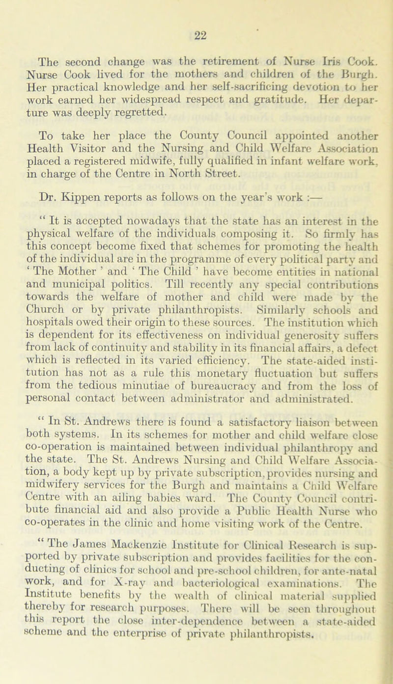 The second change was the retirement of Nurse Iris Cook. Nurse Cook lived for the mothers and children of the Burgh. Her practical knowledge and her self-sacrificing devotion to her work earned her widespread respect and gratitude. Her depar- ture was deeply regretted. To take her place the County Council appointed another Health Visitor and the Nursing and Child Welfare Association placed a registered midwife, fully qualified in infant welfare work, in charge of the Centre in North Street. Dr. Kippen reports as follows on the year’s work :— “ It is accepted nowadays that the state has an interest in the physical welfare of the individuals composing it. So firmly has this concept become fixed that schemes for promoting the health of the individual are in the programme of every political party and 1 The Mother ’ and ‘ The Child ’ have become entities in national and municipal politics. Till recently any special contributions towards the welfare of mother and child were made by the Church or by private philanthropists. Similarly schools and hospitals owed their origin to these sources. The institution which is dependent for its effectiveness on individual generosity suffers from lack of continuity and stability in its financial affairs, a defect which is reflected in its varied efficiency. The state-aided insti- tution has not as a rule this monetary fluctuation but suffers from the tedious minutiae of bureaucracy and from the loss of personal contact between administrator and administrated. “ In St. Andrews there is found a satisfactory Uaison between both systems. In its schemes for mother and child welfare close co-operation is maintained between individual philanthropy and the state. The St. Andrews Nursing and Child Welfare Associa- tion, a body kept up by private subscription, provides nursing and midwifery services for the Burgh and maintains a Child Welfare Centre with an ailing babies ward. The County Council contri- bute financial aid and also provide a Public Health Nurse who co-operates in the clinic and home visiting work of the Centre. “ The James Mackenzie Institute for Clinical Research is sup- ported by private subscription and provides facilities for the con- ducting of clinics for school and pre-school children, for ante-natal work, and for X-ray and bacteriological examinations. The Institute benefits by the wealth of clinical material supplied thereby for research purposes. There will be seen throughout this report the close inter-dependence between a state-aided scheme and the enterprise of private philanthropists.