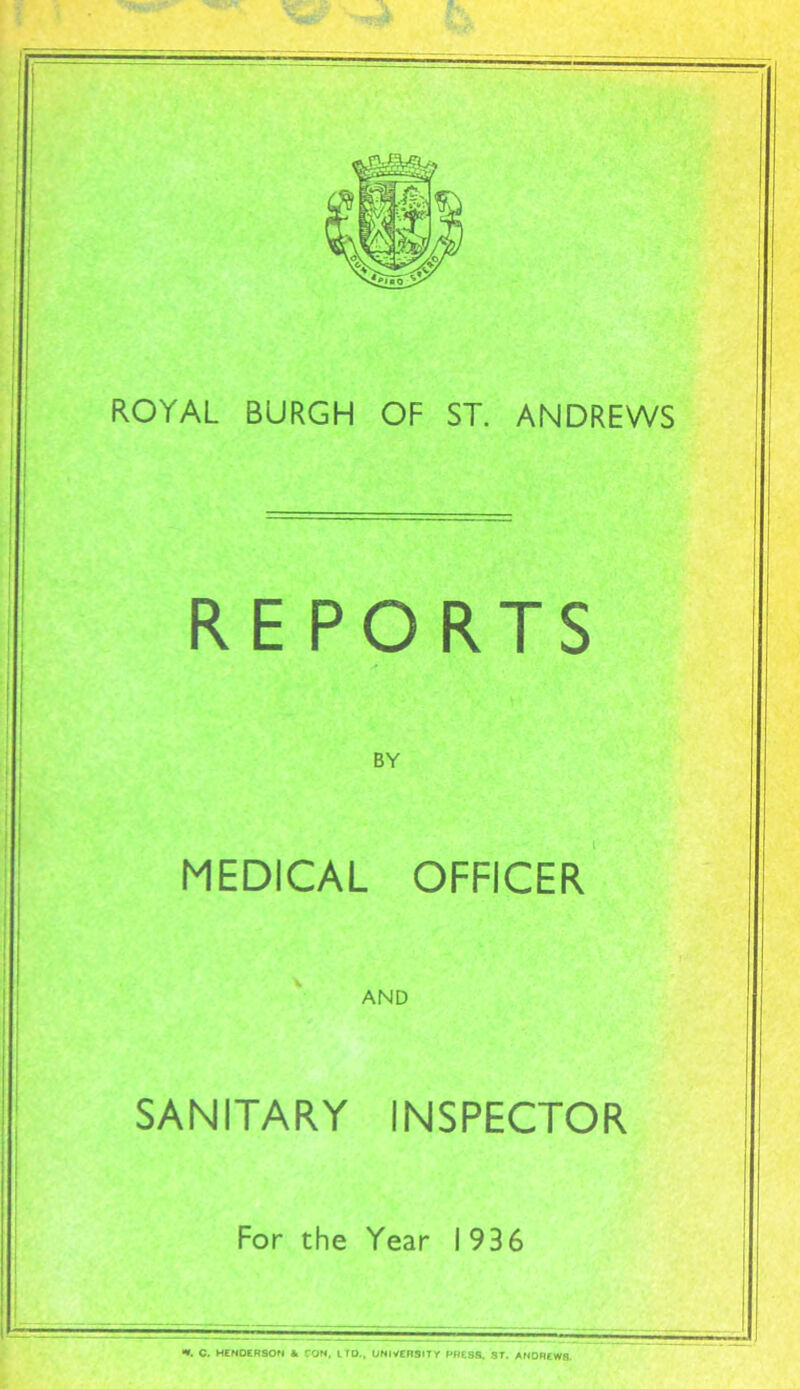 ROYAL BURGH OF ST. ANDREWS REPORTS BY MEDICAL OFFICER AND SANITARY INSPECTOR For the Year 193 6 **. C. HENDERSON & TON. LTD., UNIVERSITY PRESS. ST. ANDREW8.