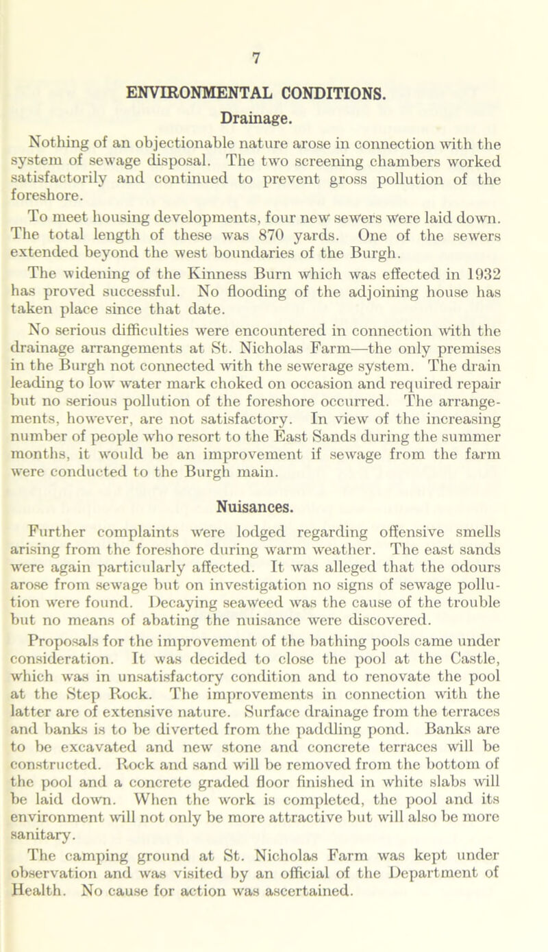 ENVIRONMENTAL CONDITIONS. Drainage. Nothing of an objectionable nature arose in connection with the system of sewage disposal. The two screening chambers worked satisfactorily and continued to prevent gross pollution of the foreshore. To meet housing developments, four new sewers were laid down. The total length of these was 870 yards. One of the sewers extended beyond the west boundaries of the Burgh. The widening of the Kinness Burn which was effected in 1932 has proved successful. No flooding of the adjoining house has taken place since that date. No serious difficulties were encountered in connection with the drainage arrangements at St. Nicholas Farm—the only premises in the Burgh not connected with the sewerage system. The drain leading to low water mark choked on occasion and required repair but no serious pollution of the foreshore occurred. The arrange- ments, however, are not satisfactory. In view of the increasing number of people who resort to the East Sands during the summer months, it would be an improvement if sewage from the farm were conducted to the Burgh main. Nuisances. Further complaints were lodged regarding offensive smells arising from the foreshore during warm weather. The east sands were again particularly affected. It was alleged that the odours arose from sewage but on investigation no signs of sewage pollu- tion were found. Decaying seaweed was the cause of the trouble but no means of abating the nuisance were discovered. Proposals for the improvement of the bathing pools came under consideration. It was decided to close the pool at the Castle, which was in unsatisfactory condition and to renovate the pool at the Step Rock. The improvements in connection with the latter are of extensive nature. Surface drainage from the terraces and banks is to be diverted from the paddling pond. Banks are to be excavated and new stone and concrete terraces will be constructed. Rock and sand will be removed from the bottom of the pool and a concrete graded floor finished in white slabs will be laid down. When the work is completed, the pool and its environment will not only be more attractive but will also be more sanitary. The camping ground at St. Nicholas Farm was kept under observation and was visited by an official of the Department of Health. No cause for action was ascertained.