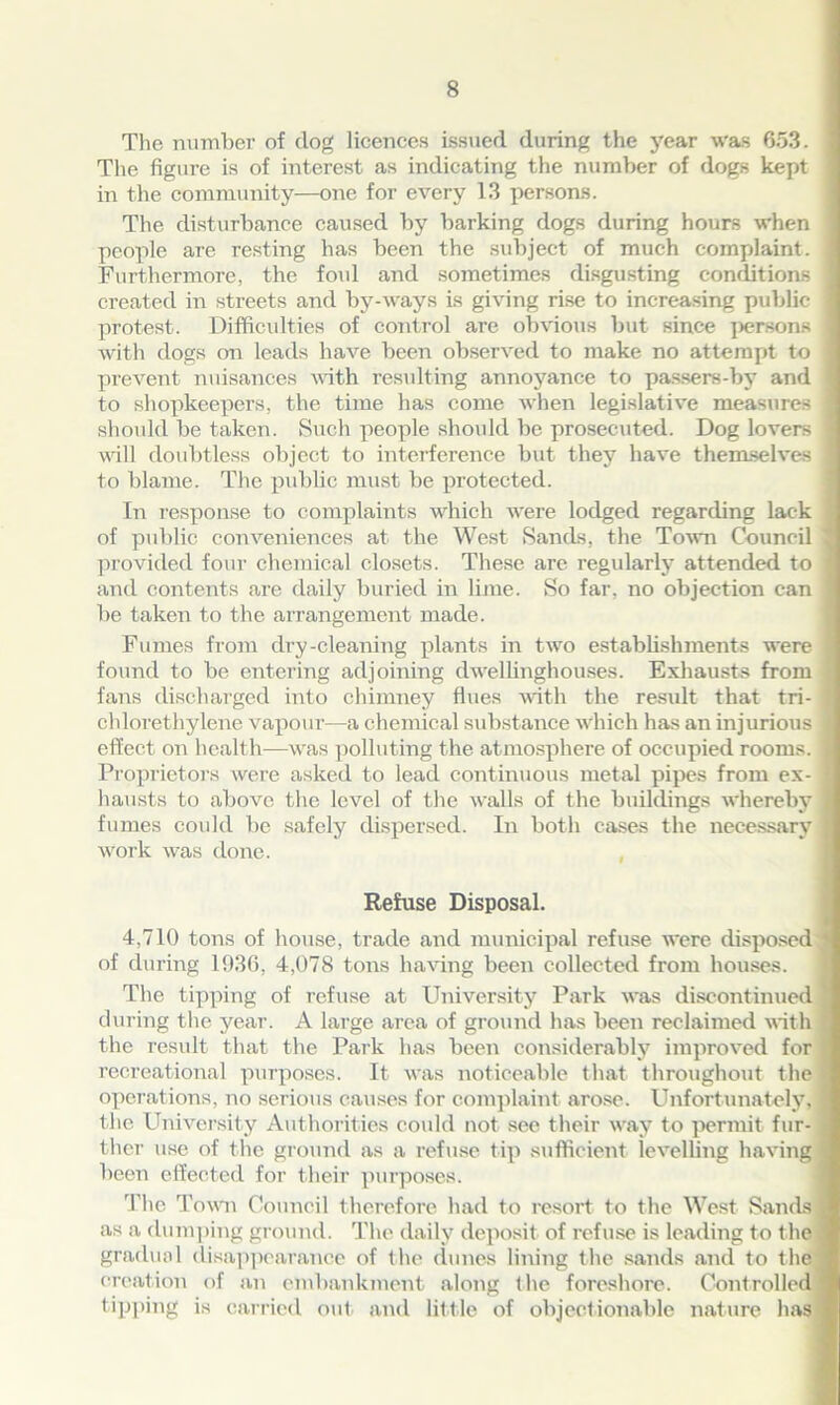 The number of dog licences issued during the year was 653. The figure is of interest as indicating the number of dogs kept in the community—one for every 13 persons. The disturbance caused by barking dogs during hours when people are resting has been the subject of much complaint. Furthermore, the foul and sometimes disgusting conditions created in streets and by-ways is giving rise to increasing public protest. Difficulties of control are obvious but since persons with dogs on leads have been observed to make no attempt to prevent nuisances Avith resulting annoyance to passers-by and to shopkeepers, the time has come when legislative measures should be taken. Such people should be prosecuted. Dog lovers will doubtless object to interference but they have themselves to blame. The public must be protected. In response to complaints which were lodged regarding lack of public conveniences at the West Sands, the Town Council provided four chemical closets. These are regularly attended to and contents are daily buried in lime. So far, no objection can be taken to the arrangement made. Fumes from dry-cleaning plants in two establishments were found to be entering adjoining dwellinghouses. Exhausts from fans discharged into chimney flues with the result that tri- chlorethylene vapour—a chemical substance which has an injurious effect on health—was polluting the atmosphere of occupied rooms. Proprietors were asked to lead continuous metal pipes from ex- hausts to above the level of the walls of the buildings whereby fumes could be safely dispersed. In both cases the necessary work was done. Refuse Disposal. 4,710 tons of house, trade and municipal refuse were disposed of during 1936, 4,078 tons having been collected from houses. The tipping of refuse at University Park was discontinued during the year. A large area of ground has been reclaimed with the result that the Park has been considerably improved for recreational purposes. It was noticeable that throughout the operations, no serious causes for complaint arose. Unfortunately, the University Authorities could not see their way to permit fur- ther use of the ground as a refuse tip sufficient levelling having been effected for their purposes. The Town Council therefore had to resort to the West Sands as a dumping ground. The daily deposit of refuse is leading to the gradual disappearance of the dunes lining the sands and to the creation of an embankment along the foreshore. Controlled tipping is carried out and little of objectionable nature has