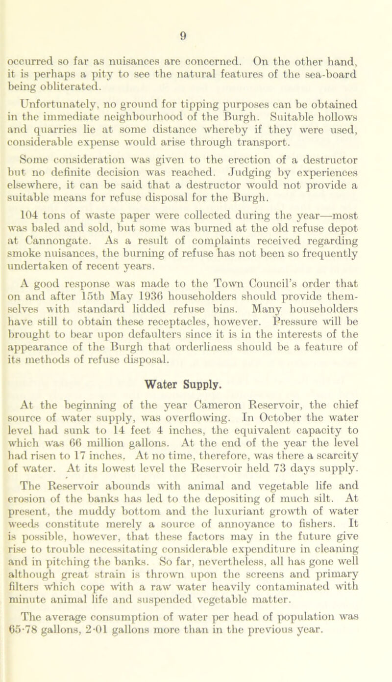 occurred so far as nuisances are concerned. On the other hand, it is perhaps a pity to see the natural features of the sea-board being obliterated. Unfortunately, no ground for tipping purposes can be obtained in the immediate neighbourhood of the Burgh. Suitable hollows and quarries he at some distance whereby if they were used, considerable expense would arise through transport. Some consideration was given to the erection of a destructor but no definite decision was reached. Judging by experiences elsewhere, it can be said that a destructor would not provide a suitable means for refuse disposal for the Burgh. 104 tons of waste paper were collected during the year—most was baled and sold, but some was burned at the old refuse depot at Cannongate. As a result of complaints received regarding smoke nuisances, the burning of refuse has not been so frequently undertaken of recent years. A good response was made to the Town Council’s order that on and after 15th May 1936 householders should provide them- selves with standard lidded refuse bins. Many householders have still to obtain these receptacles, however. Pressure will be brought to bear upon defaulters since it is in the interests of the appearance of the Burgh that orderliness should be a feature of its methods of refuse disposal. Water Supply. At the beginning of the year Cameron Reservoir, the chief source of water supply, was overflowing. In October the water level had sunk to 14 feet 4 inches, the equivalent capacity to which was 66 million gallons. At the end of the year the level had risen to 17 inches, At no time, therefore, was there a scarcity of water. At its lowest level the Resei'voir held 73 days supply. The Reservoir abounds with animal and vegetable life and erosion of the banks has led to the depositing of much silt. At present, the muddy bottom and the luxuriant growth of water weeds constitute merely a source of annoyance to fishers. It is possible, however, that these factors may in the future give rise to trouble necessitating considerable expenditure in cleaning and in pitching the banks. So far, nevertheless, all has gone well although great strain is thrown upon the screens and primary filters w'hich cope With a raw water heavily contaminated with minute animal life and suspended vegetable matter. The average consumption of water per head of population was 65-78 gallons, 2-01 gallons more than in the previous year.