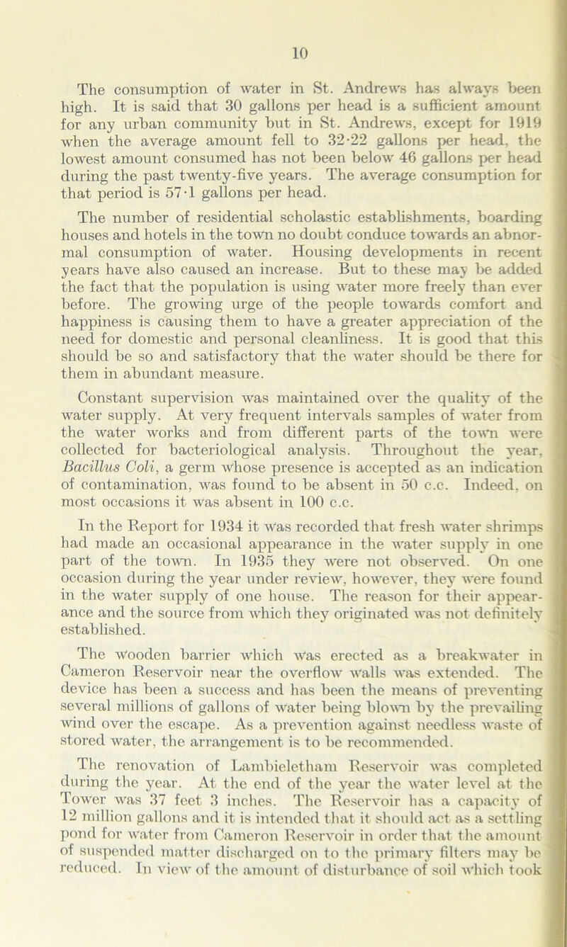 The consumption of water in St. Andrews has always been high. It is said that 30 gallons per head is a sufficient amount for any urban community but in St. Andrews, except for 1919 when the average amount fell to 32-22 gallons per head, the lowest amount consumed has not been below 46 gallons per head during the past twenty-five years. The average consumption for that period is 57-1 gallons per head. The number of residential scholastic establishments, boarding houses and hotels in the town no doubt conduce towards an abnor- mal consumption of water. Housing developments in recent years have also caused an increase. But to these may be added the fact that the population is using water more freely than ever before. The growing urge of the people towards comfort and happiness is causing them to have a greater appreciation of the need for domestic and personal cleanliness. It is good that this should be so and satisfactory that the water should be there for them in abundant measure. Constant supervision was maintained over the quality of the water supply. At very frequent intervals samples of water from the water works and from different parts of the town were collected for bacteriological analysis. Throughout the year, Bacillus Coli, a germ whose presence is accepted as an indication of contamination, was found to be absent in 50 c.c. Indeed, on most occasions it was absent in 100 c.c. In the Report for 1934 it was recorded that fresh water shrimps had made an occasional appearance in the water supply in one part of the town. In 1935 they were not observed. On one occasion during the year under review, however, they were found in the water supply of one house. The reason for their appear- ance and the source from which they originated was not definitely established. The Wooden barrier which Was erected as a breakwater in Cameron Reservoir near the overflow Walls was extended. The device has been a success and has been the means of preventing several millions of gallons of water being blown by the prevailing wind over the escape. As a prevention against needless waste of stored water, the arrangement is to be recommended. The renovation of Lambieletham Reservoir was completed during the year. At the end of the year the water level at the Tower was 37 feet 3 inches. The Reservoir has a capacity of 12 million gallons and it is intended that it should act as a settling pond for Water from Cameron Reservoir in order that the amount of suspended matter discharged on to t he primary filters may be reduced. In view of the amount of disturbance of soil which took