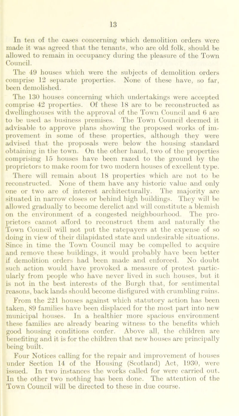 In ten of the eases concerning which demolition orders Were made it was agreed that the tenants, who are old folk, should be allowed to remain in occupancy during the pleasure of the Town Council. The 49 houses which were the subjects of demolition orders comprise 12 separate properties. None of these have, so far, been demolished. The 130 houses concerning which undertakings were accepted comprise 42 properties. Of these 18 are to be reconstructed as dwellinghouses with the approval of the Town Council and 6 are to be used as business premises. The Town Council deemed it advisable to approve plans showing the proposed works of im- provement in some of these properties, although they were advised that the proposals were below the housing standard obtaining in the town. On the other hand, two of the properties comprising 15 houses have been razed to the ground by the proprietors to make room for two modern houses of excellent type. There will remain about 18 properties which are not to be reconstructed. None of them have any historic value and only one or two are of interest architecturally. The majority are situated in narrow closes or behind high buildings. They will be allowed gradually to become derelict and will constitute a blemish on the environment of a congested neighbourhood. The pro- prietors cannot afford to reconstruct them and naturally the Town Council will not put the ratepayers at the expense of so doing in view of their dilapidated state and undesirable situations. Since in time the Town Council may be compelled to acquire and remove these buildings, it would probably have been better if demolition orders had been made and enforced. No doubt such action would have provoked a measure of protest partic- ularly from people who have never lived in such houses, but it is not in the best interests of the Burgh that, for sentimental reasons, back lands should become disfigured with crumbling ruins. From the 221 houses against which statutory action has been taken, 89 families have been displaced for the most part into new municipal houses. In a healthier more spacious environment these families are already bearing witness to the benefits which good housing conditions confer. Above all, the children are benefiting and it is for the children that new houses are principally being built. Four Notices calling for the repair and improvement of houses under Section 14 of the Housing (Scotland) Act, 1930, were issued. In tAvo instances the works called for Avere carried out. In the other tAvo nothing has been done. The attention of the ToAvn Council Avill be directed to these in due course.