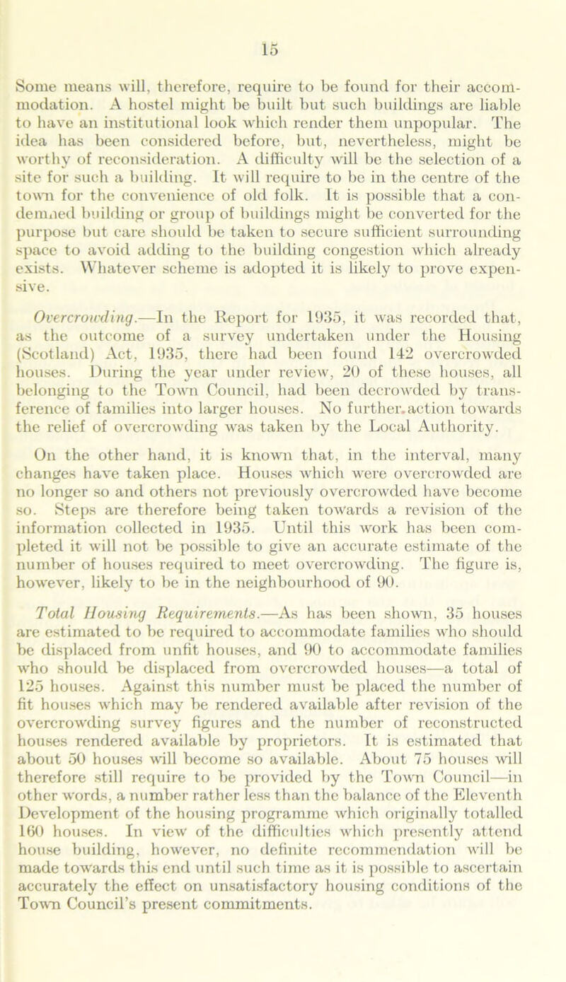 Some means will, therefore, require to be found for their accom- modation. A hostel might be built but such buildings are liable to have an institutional look which render them unpopular. The idea has been considered before, but, nevertheless, might be worthy of reconsideration. A difficulty will be the selection of a site for such a building. It will require to be in the centre of the town for the convenience of old folk. It is possible that a con- demned building or group of buildings might be converted for the purpose but care should be taken to secure sufficient surrounding space to avoid adding to the building congestion which already exists. Whatever scheme is adopted it is likely to prove expen- sive. Overcrowding.—In the Report for 1935, it was recorded that, as the outcome of a survey undertaken under the Housing (Scotland) Act, 1935, there had been found 142 overcrowded houses. During the year under review, 20 of these houses, all belonging to the Town Council, had been decrowded by trans- ference of families into larger houses. No further.action towards the relief of overcrowding was taken by the Local Authority. On the other hand, it is known that, in the interval, many changes have taken place. Houses which were overcrowded are no longer so and others not previously overcrowded have become so. Steps are therefore being taken towards a revision of the information collected in 1935. Until this work has been com- pleted it will not be possible to give an accurate estimate of the number of houses required to meet overcrowding. The figure is, however, likely to be in the neighbourhood of 90. Total Housing Requirements.—As has been shown, 35 houses are estimated to be required to accommodate families who should be displaced from unfit houses, and 90 to accommodate families who should be displaced from overcrowded houses-—a total of 125 houses. Against this number must be placed the number of fit houses w'hich may be rendered available after revision of the overcrowding survey figures and the number of reconstructed houses rendered available by proprietors. It is estimated that about 50 houses will become so available. About 75 houses will therefore still require to be provided by the Town Council—in other words, a number rather less than the balance of the Eleventh Development of the housing programme which originally totalled 160 houses. In view of the difficulties which presently attend house building, however, no definite recommendation will be made towards this end until such time as it is possible to ascertain accurately the effect on unsatisfactory housing conditions of the Town Council’s present commitments.