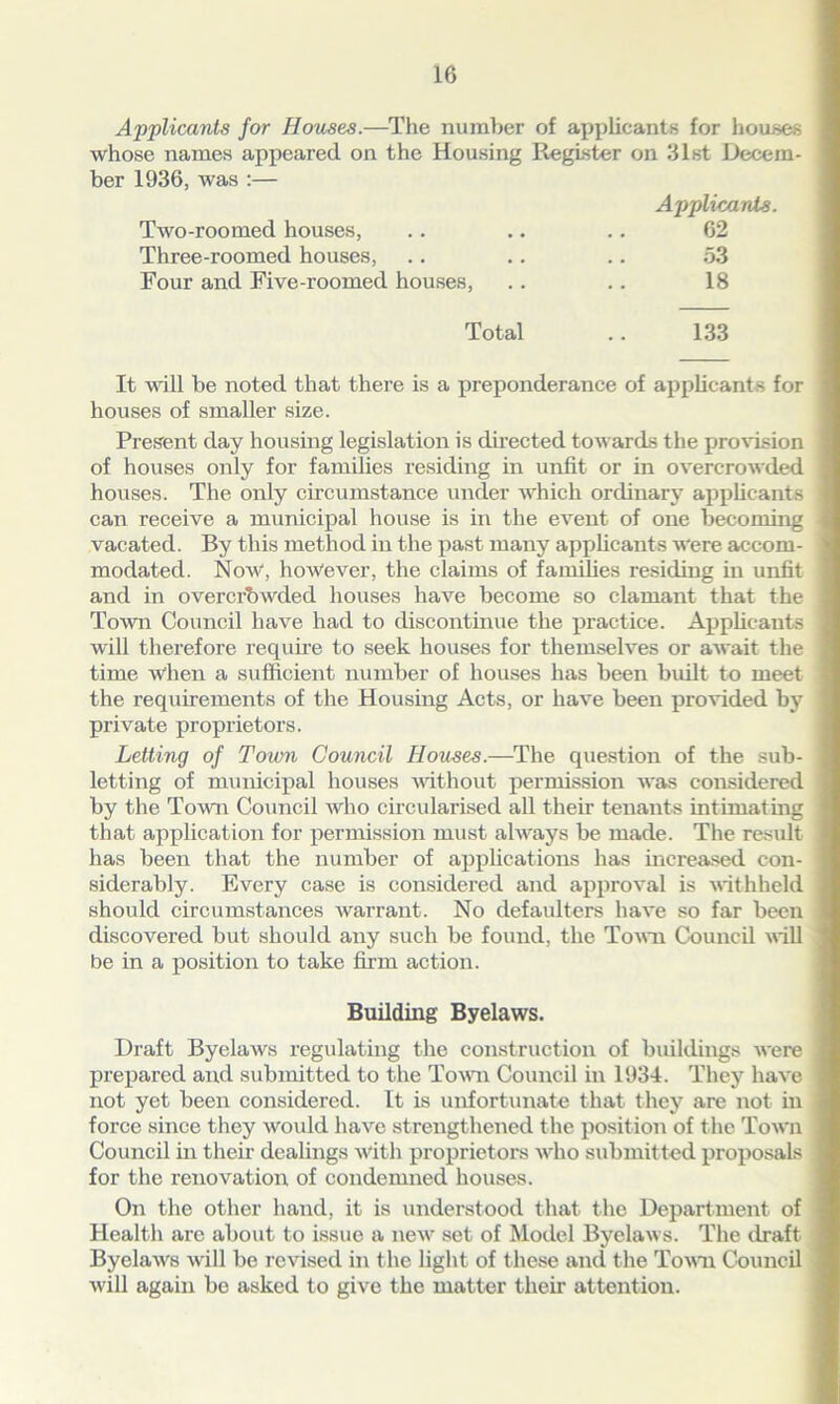 Applicants for Houses.—The number of applicants for houses whose names appeared on the Housing Register on 31st Decem- ber 1936, was :— Applicants. Two-roomed houses, .. .. .. 62 Three-roomed houses, .. .. .. 53 Four and Five-roomed houses, .. .. 18 Total .. 133 It will be noted that there is a preponderance of applicants for houses of smaller size. Present day housing legislation is directed towards the provision of houses only for families residing in unfit or in overcrowded houses. The only circumstance under which ordinary applicants can receive a municipal house is in the event of one becoming vacated. By this method in the past many applicants were accom- modated. Now, however, the claims of families residing in unfit and in overcrowded houses have become so clamant that the Town Council have had to discontinue the practice. Applicants will therefore require to seek houses for themselves or await the time when a sufficient number of houses has been built to meet the requirements of the Housing Acts, or have been provided by private proprietors. Letting of Town Council Houses.—The question of the sub- letting of municipal houses without permission was considered by the Town Council who circularised all their tenants intimating that application for permission must always be made. The result lias been that the number of applications has increased con- siderably. Every case is considered and approval is withheld should circumstances warrant. No defaulters have so far been discovered but should any such be found, the Town Council will be in a position to take firm action. Building Byelaws. Draft Byelaws regulating the construction of buildings were prepared and submitted to the Town Council in 1934. They have not yet been considered. It is unfortunate that they are not in force since they would have strengthened the position of the Town Council in their dealings with proprietors who submitted proposals for the renovation of condemned houses. On the other hand, it is understood that the Department of Health are about to issue a new set of Model Byelaws. The draft Byelaws will be revised in the light of these and the Town Council will again be asked to give the matter their attention.