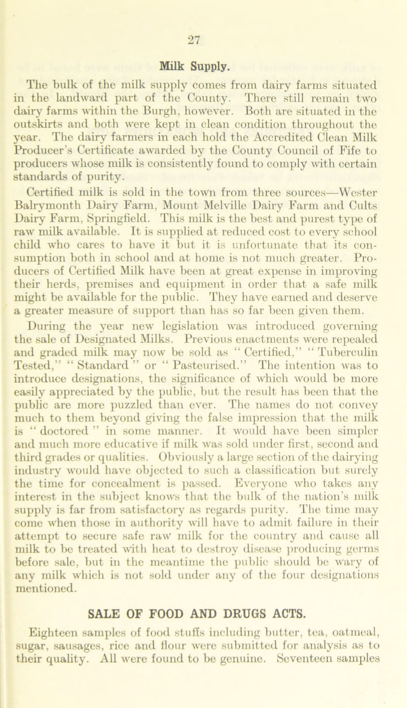 Milk Supply. The bulk of the milk supply comes from dairy farms situated in the landward part of the County. There still remain two dairy farms within the Burgh, however. Both are situated in the outskirts and both were kept in clean condition throughout the year. The dairy farmers in each hold the Accredited Clean Milk Producer’s Certificate awarded by the County Council of Fife to producers whose milk is consistently found to comply with certain standards of purity. Certified milk is sold in the town from three sources—Wester Balrymonth Dairy Farm, Mount Melville Dairy Farm and Cults Dairy Farm, Springfield. This milk is the best and purest type of raw milk available. It is supplied at reduced cost to every school child who cares to have it but it is unfortunate that its con- sumption both in school and at home is not much greater. Pro- ducers of Certified Milk have been at great expense in improving their herds, premises and equipment in order that a safe milk might be available for the public. They have earned and deserve a greater measure of support than has so far been given them. During the year new legislation was introduced governing the sale of Designated Milks. Previous enactments were repealed and graded milk may now be sold as “ Certified,” “ Tuberculin Tested,” “ Standard ” or “ Pasteurised.” The intention was to introduce designations, the significance of which would be more easily appreciated by the public, but the result has been that the public are more puzzled than ever. The names do not convey much to them beyond giving the false impression that the milk is “ doctored ” in some manner. It would have been simpler and much more educative if milk was sold under first, second and third grades or qualities. Obviously a large section of the dairying industry would have objected to such a classification but surely the time for concealment is passed. Everyone who takes any interest in the subject knows that the bulk of the nation’s milk supply is far from satisfactory as regards purity. The time may come when those in authority will have to admit failure in their attempt to secure safe raw milk for the country and cause all milk to be treated with heat to destroy disease producing germs before sale, but in the meantime the public should be wary of any milk which is not sold under any of the four designations mentioned. SALE OF FOOD AND DRUGS ACTS. Eighteen samples of food stuffs including butter, tea, oatmeal, sugar, sausages, rice and Hour were submitted for analysis as to their quality. All were found to be genuine. Seventeen samples