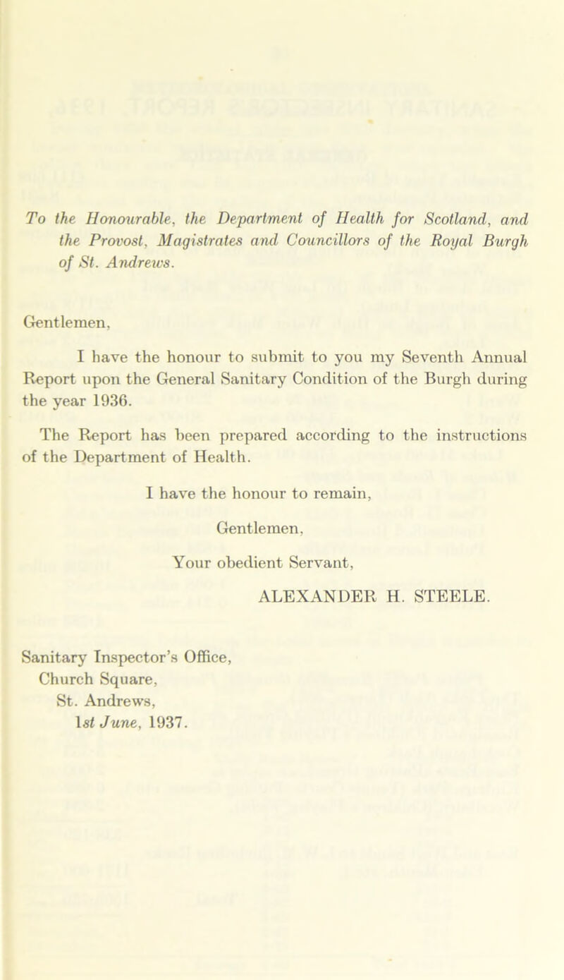 To the Honourable, the Department of Health for Scotland, and the Provost, Magistrates and Councillors of the Royal Burgh of St. Andrews. Gentlemen, I have the honour to submit to you my Seventh Annual Report upon the General Sanitary Condition of the Burgh during the year 1936. The Report has been prepared according to the instructions of the Department of Health. I have the honour to remain, Gentlemen, Your obedient Servant, ALEXANDER H. STEELE. Sanitary Inspector’s Office, Church Square, St. Andrews, 1st June, 1937.