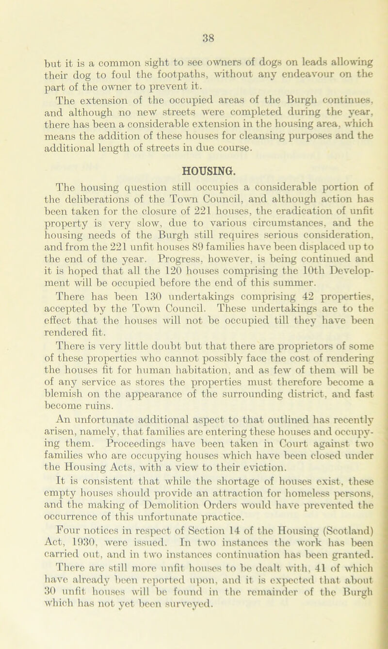 but it is a common sight to see owners of dogs on leads allowing their dog to foul the footpaths, without any endeavour on the part of the owner to prevent it. The extension of the occupied areas of the Burgh continues, and although no new streets were completed during the year, there has been a considerable extension in the housing area, which means the addition of these houses for cleansing purposes and the additional length of streets in due course. HOUSING. The housing question still occupies a considerable portion of the deliberations of the Town Council, and although action has been taken for the closure of 221 houses, the eradication of unfit property is very slow, due to various circumstances, and the housing needs of the Burgh still requires serious consideration, and from the 221 unfit houses 89 families have been displaced up to the end of the year. Progress, however, is being continued and it is hoped that all the 120 houses comprising the 10th Develop- ment will be occupied before the end of this summer. There has been 130 undertakings comprising 42 properties, accepted by the Town Council. These undertakings are to the effect that the houses will not be occupied till they have been rendered fit. There is very little doubt but that there are proprietors of some of these properties who cannot possibly face the cost of rendering the houses fit for human habitation, and as few of them will be of any service as stores the properties must therefore become a blemish on the appearance of the surrounding district, and fast become ruins. An unfortunate additional aspect to that outlined has recently arisen, namely, that families are entering these houses and occupy- ing them. Proceedings have been taken in Court against two families who are occupying houses which have been closed under the Housing Acts, with a view to their eviction. It is consistent that while the shortage of houses exist, these empty houses should provide an attraction for homeless persons, and the making of Demolition Orders would have prevented the occurrence of this unfortunate practice. Four notices in respect of Section 14 of the Housing (Scotland) Act, 1930, were issued. In two instances the work has been carried out, and in two instances continuation has been granted. There are still more unfit houses to be dealt with, 41 of which have already been reported upon, and it is expected that about 30 unfit houses will be found in the remainder of the Burgh which has not yet been surveyed.