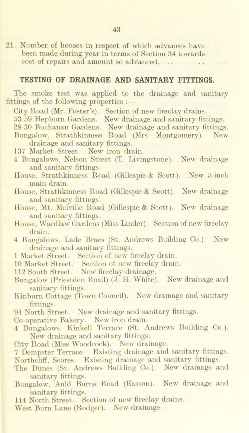 21. Number of houses in respect of which advances have been made during year in terms of Section 34 towards cost of repairs and amount so advanced, .. .. — TESTING OF DRAINAGE AND SANITARY FITTINGS. The smoke test was applied to the drainage and sanitary fittings of the following properties :— City Road (Mr. Foster’s). Section of new fireclay drains. 53-59 Hepburn Gardens. New drainage and sanitary fittings. 28-30 Buchanan Gardens. New drainage and sanitary fittings. Bungalow, Strathkinness Road (Mrs. Montgomery). New drainage and sanitary fittings. 137 Market Street. New iron drain. 4 Bungalows, Nelson Street (T. Livingstone). New drainage and sanitary fittings. House, Strathkinness Road (Gillespie & Scott). New 5-inch main drain. House, Strathkinness Road (Gillespie & Scott). New drainage and sanitary fittings. House, Mt. Melville Road (Gillespie & Scott). New drainage and sanitary fittings. House, Wardlaw Gardens (Miss Linder). Section of new fireclay drain. 4 Bungalows, Lade Braes (St. Andrews Building Co.). New drainage and sanitary fittings. 1 Market Street. Section of new fireclay drain. 10 Market Street. Section of new fireclay drain. 112 South Street. New fireclay drainage. Bungalow (Priestden Road) (J. H. White). New drainage and sanitary fittings. Kinbum Cottage (Town Council). New drainage and sanitary fittings. 94 North Street. New drainage and sanitary fittings. Co-operative Bakery. New iron drain. 4 Bungalows, Kinkell Terrace (St. Andrews Building Co.). New drainage and sanitary fittings. City Road (Miss Woodcock). New drainage. 7 Dempster Terrace. Existing drainage and sanitary fittings. Northcliff, Scores. Existing drainage and sanitary fittings. The Dunes (St. Andrews Building Co.). New drainage and sanitary fittings. Bungalow, Auld Burns Road (Easson). New drainage and sanitary fittings. 144 North Street. Section of new fireclay drains. West Bum Lane (Rodger). New drainage.