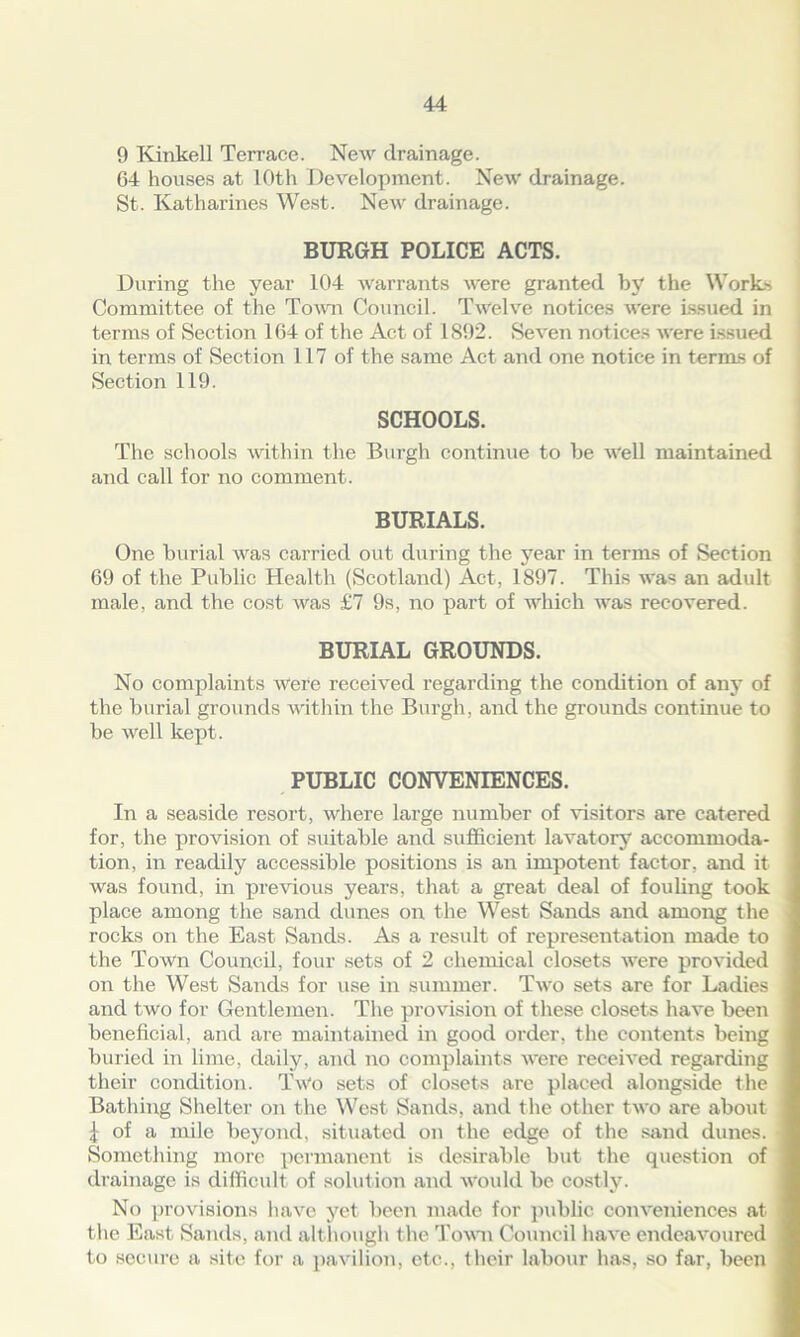 9 Kinkell Terrace. New drainage. 64 houses at 10th Development. New drainage. St. Katharines West. New drainage. BURGH POLICE ACTS. During the year 104 warrants were granted by the Works Committee of the Town Council. Twelve notices were issued in terms of Section 164 of the Act of 1892. Seven notices were issued in terms of Section 117 of the same Act and one notice in terms of Section 119. SCHOOLS. The schools within the Burgh continue to be Well maintained and call for no comment. BURIALS. One burial was carried out during the year in terms of Section 69 of the Public Health (Scotland) Act, 1897. This was an adult male, and the cost was £7 9s, no part of which was recovered. BURIAL GROUNDS. No complaints were received regarding the condition of any of the burial grounds within the Burgh, and the grounds continue to be well kept. PUBLIC CONVENIENCES. In a seaside resort, where large number of visitors are catered for, the provision of suitable and sufficient lavatory accommoda- tion, in readily accessible positions is air impotent factor, and it was found, in previous years, that a great deal of fouling took place among the sand dunes on the West Sands and among the rocks on the East Sands. As a result of representation made to the Town Council, four sets of 2 chemical closets were provided on the West Sands for use in summer. Two sets are for Ladies and two for Gentlemen. The provision of these closets have been beneficial, and are maintained in good order, the contents being buried in lime, daily, and no complaints were received regarding their condition. Two sets of closets are placed alongside the Bathing Shelter on the West Sands, and the other two are about £ of a mile beyond, situated on the edge of the sand dunes. Something more permanent is desirable but the question of drainage is difficult of solution and would be costly. No provisions have yet been made for public conveniences at the East Sands, and although the Town Council have endeavoured to secure a site for a pavilion, etc., their labour has, so far, been