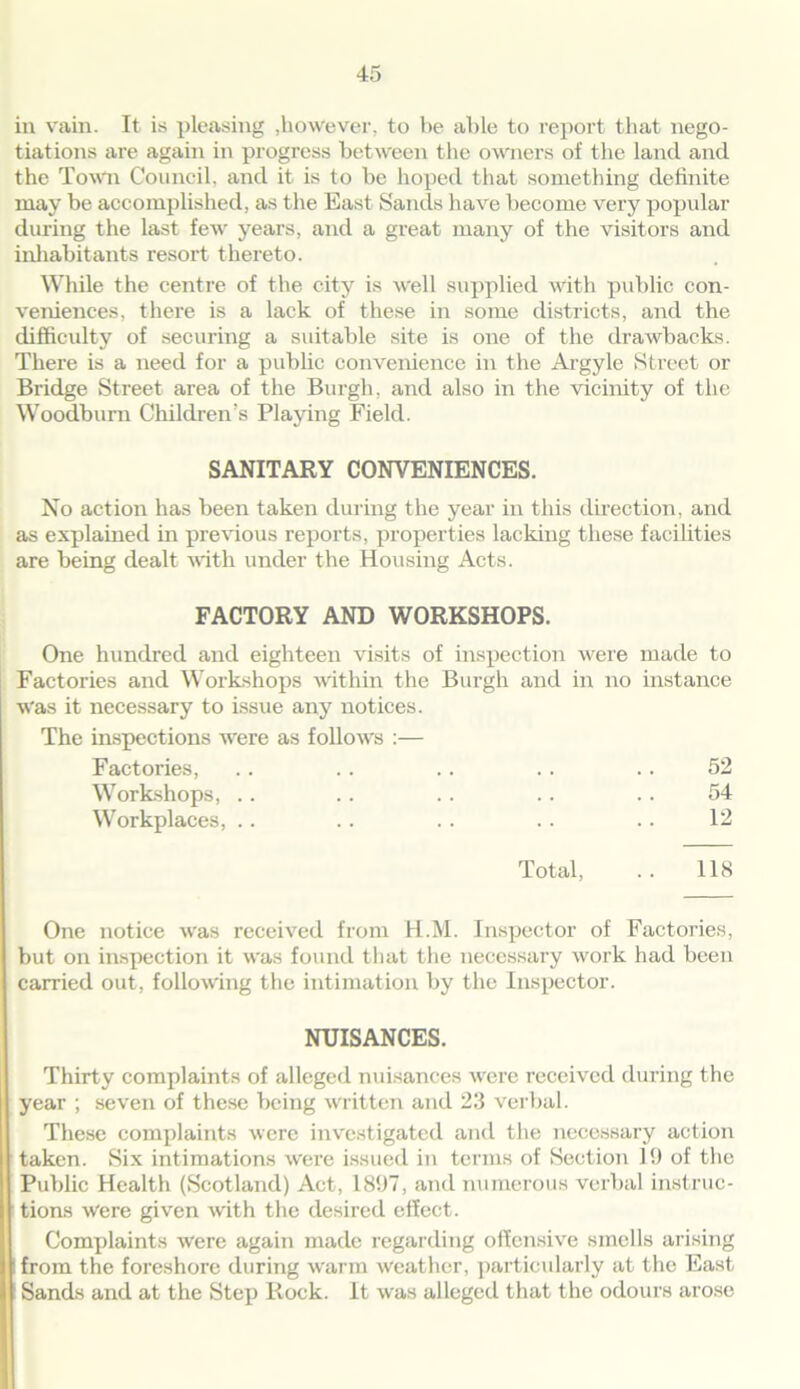 in vain. It is pleasing .however, to be able to report that nego- tiations are again in progress between the owners of the land and the Town Council, and it is to be hoped that something definite may be accomplished, as the East Sands have become very popular during the last few years, and a great many of the visitors and inhabitants resort thereto. While the centre of the city is well supplied With public con- veniences, there is a lack of these in some districts, and the difficulty of securing a suitable site is one of the drawbacks. There is a need for a public convenience in the Argyle Street or Bridge Street area of the Burgh, and also in the vicinity of the Woodburn Children’s Playing Field. SANITARY CONVENIENCES. No action has been taken during the year in this direction, and as explained in previous reports, properties lacking these facilities are being dealt with under the Housing Acts. FACTORY AND WORKSHOPS. One hundred and eighteen visits of inspection were made to Factories and Workshops within the Burgh and in no instance Was it necessary to issue any notices. The inspections were as follows :— Factories, .. .. .. .. .. 52 Workshops, .. .. .. .. .. 54 Workplaces, .. .. . . .. .. 12 Total, .. 118 One notice was received from H.M. Inspector of Factories, but on inspection it was found that the necessary work had been carried out, following the intimation by the Inspector. NUISANCES. Thirty complaints of alleged nuisances were received during the year ; seven of these being written and 23 verbal. These complaints were investigated and the necessary action taken. Six intimations were issued in terms of Section 19 of the Public Health (Scotland) Act, 1897, and numerous verbal instruc- tions were given with the desired effect. Complaints were again made regarding offensive smells arising from the foreshore during warm weather, particularly at the East Sands and at the Step Rock. It was alleged that the odours arose