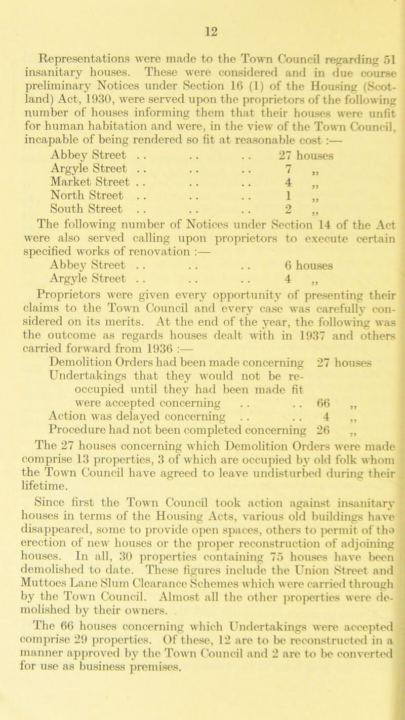 Representations were made to the Town Council regarding 51 insanitary houses. These were considered and in due course preliminary Notices under Section 16 (1) of the Housing (Scot- land) Act, 1930, were served upon the proprietors of the following number of houses informing them that their houses were unfit for human habitation and were, in the view of the Town Council, incapable of being rendered so fit at reasonable cost :— Abbey Street .. .. .. 27 houses Argyle Street Market Street North Street South Street 7 4 1 2 The following number of Notices under Section 14 of the Act were also served calling upon proprietors to execute certain specified works of renovation :— Abbey Street . . . . . . 6 houses Argyle Street . . . . .. 4 ,, Proprietors were given every opportunity of presenting their claims to the Town Council and every case was carefully con- sidered on its merits. At the end of the year, the following was the outcome as regards houses dealt with in 1937 and others carried forward from 1936 :— Demolition Orders had been made concerning 27 houses Undertakings that they -would not be re- occupied until they had been made fit were accepted concerning . . 66 ,, Action was delayed concerning . . 4 „ Procedure had not been completed concerning 26 ,, The 27 houses concerning which Demolition Orders were made comprise 13 properties, 3 of which are occupied by old folk whom the Tow'n Council have agreed to leave undisturbed during their lifetime. Since first the Town Council took action against insanitary houses in terms of the Housing Acts, various old buildings have disappeared, some to provide open spaces, others to permit of the erection of new houses or the proper reconstruction of adjoining houses. In all, 30 properties containing 75 houses have been demolished to date. These figures include the Union Street and Muttoes Lane Slum Clearance Schemes which w ere carried through by the Town Council. Almost all the other properties were de- molished by their owners. The 66 houses concerning which Undertakings were accepted - comprise 29 properties. Of these, 12 are to be reconstructed in a manner approved by the Town Council and 2 are to be converted for use as business premises.