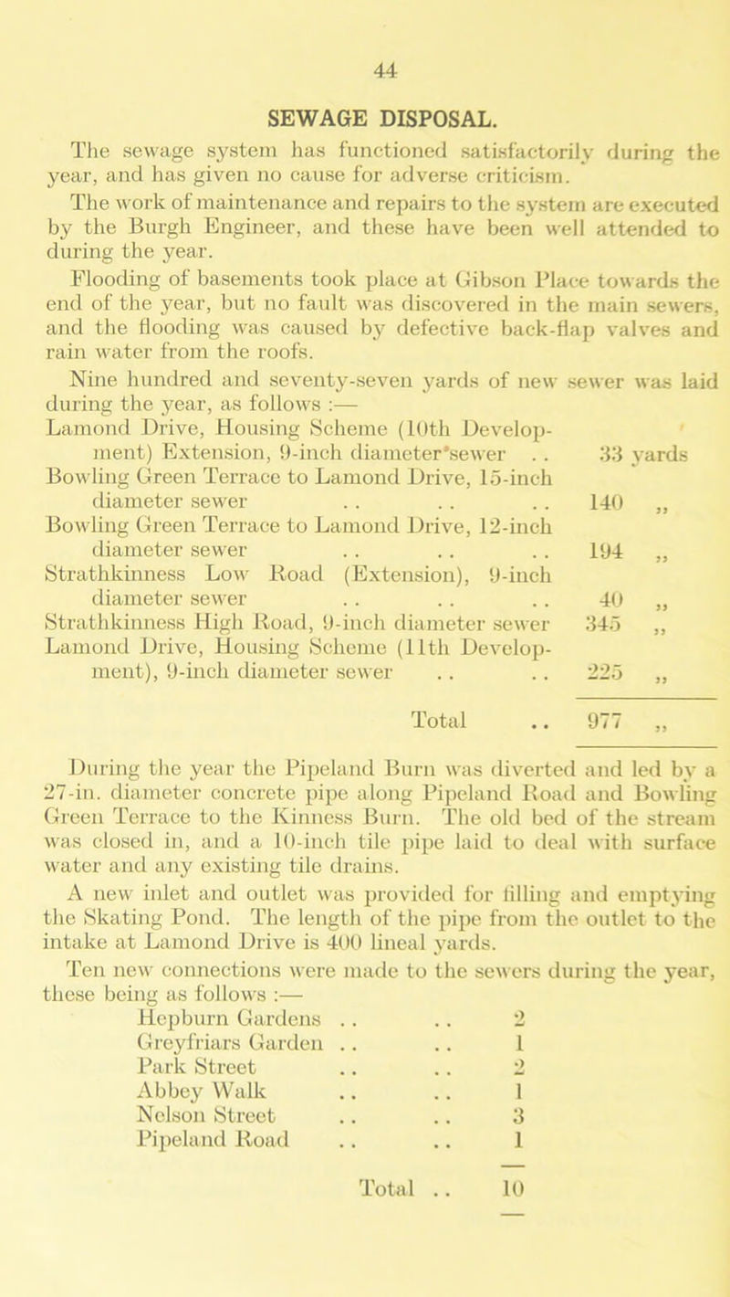 SEWAGE DISPOSAL. The sewage system has functioned satisfactorily during the year, and has given no cause for adverse criticism. The work of maintenance and repairs to the system are executed by the Burgh Engineer, and these have been well attended to during the year. Flooding of basements took place at Gibson Place towards the end of the year, but no fault was discovered in the main sewers, and the Hooding was caused by defective back-flap valves and rain water from the roofs. Nine hundred and seventy-seven yards of new sewer was laid during the year, as follows :— Lamond Drive, Housing Scheme (10th Develop- ment) Extension, 9-inch diameter'sewer .. Bowling Green Terrace to Lamond Drive, 15-inch diameter sewer Bowling Green Terrace to Lamond Drive, 12-inch diameter sewer Strathkinness Low Road (Extension), 9-inch diameter sewer Strathkinness High Road, 9-inch diameter sewer Lamond Drive, Housing Scheme (11th Develop- ment), 9-inch diameter sewer 33 yards 140 „ 194 „ 40 „ 345 „ 225 „ Total .. 977 ,, During the year the Pipeland Burn was diverted and led by a 27-in. diameter concrete pipe along Pipeland Road and Bowling Green Terrace to the Kinness Burn. The old bed of the stream was closed in, and a 10-inch tile pipe laid to deal with surface water and any existing tile drains. A new inlet and outlet was provided for tilling and emptying the Skating Pond. The length of the pipe from the outlet to the intake at Lamond Drive is 400 lineal yards. Ten new connections were made to the sewers during the year, these being as follows :— Hepburn Gardens .. .. 2 Greyfriars Garden .. .. 1 Park Street .. .. 2 Abbey Walk .. .. 1 Nelson Street .. .. 3 Pipeland Road .. .. 1 Total .. 10