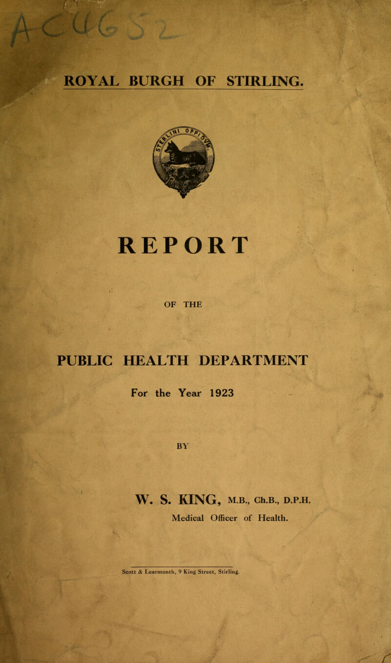 REPORT OF THE PUBLIC HEALTH DEPARTMENT For the Year 1923 BY W. S. KING, M.B., Ch.B„ D.P.H. Medical Officer of Health. Scott & Learmonth, 9 King Street, Stirling. /