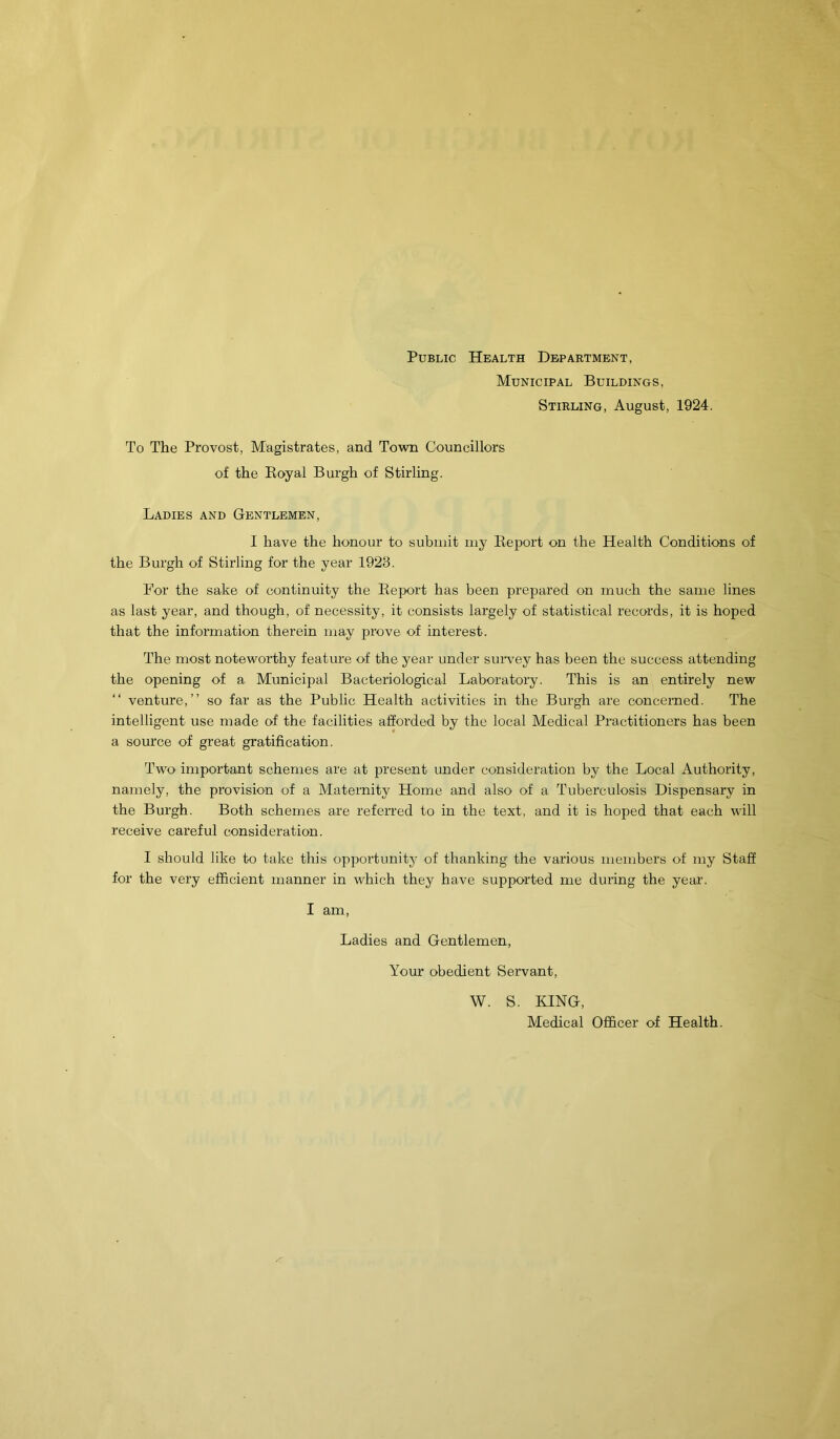 Public Health Department, Municipal Buildings, Stirling, August, 1924. To The Provost, Magistrates, and Town Councillors of the Royal Burgh of Stirling. Ladies and Gentlemen, I have the honour to submit my Report on the Health Conditions of the Burgh of Stirling for the year 1923. For the sake of continuity the Report has been prepared on much the same lines as last year, and though, of necessity, it consists largely of statistical records, it is hoped that the information therein may prove of interest. The most noteworthy feature of the year under survey has been the success attending the opening of a Municipal Bacteriological Laboratory. This is an entirely new “ venture,” so far as the Public Health activities in the Burgh are concerned. The intelligent use made of the facilities afforded by the local Medical Practitioners has been a source of great gratification. Two important schemes are at present under consideration by the Local Authority, namely, the provision of a Maternity Home and also of a Tuberculosis Dispensary in the Burgh. Both schemes are referred to in the text, and it is hoped that each will receive careful consideration. I should like to take this opportunity of thanking the various members of my Staff for the very efficient manner in which they have supported me during the year. I am, Ladies and Gentlemen, Your obedient Servant, W. S. KING, Medical Officer of Health.