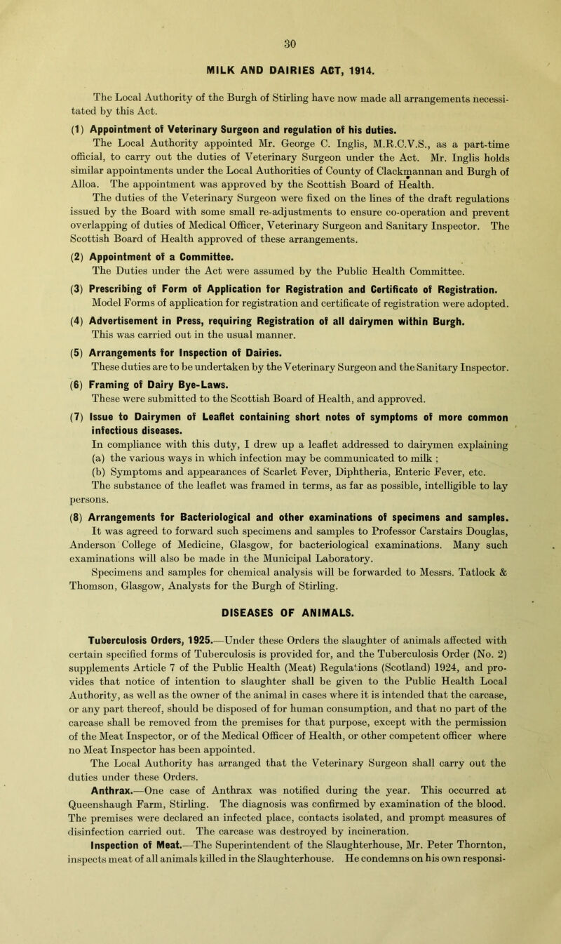 MILK AND DAIRIES ACT, 1914. The Local Authority of the Burgh of Stirling have now made all arrangements necessi- tated by this Act. (1) Appointment of Veterinary Surgeon and regulation of his duties. The Local Authority appointed Mr. George C. Inglis, M.R.C.V.S., as a part-time official, to carry out the duties of Veterinary Surgeon under the Act. Mr. Inglis holds similar appointments under the Local Authorities of County of Clackmannan and Burgh of Alloa. The appointment was approved by the Scottish Board of Health. The duties of the Veterinary Surgeon were fixed on the lines of the draft regulations issued by the Board with some small re-adjustments to ensure co-operation and prevent overlapping of duties of Medical Officer, Veterinary Surgeon and Sanitary Inspector. The Scottish Board of Health approved of these arrangements. (2) Appointment of a Committee. The Duties under the Act were assumed by the Public Health Committee. (3) Prescribing of Form of Application for Registration and Certificate of Registration. Model Forms of application for registration and certificate of registration were adopted. (4) Advertisement in Press, requiring Registration of all dairymen within Burgh. This was carried out in the usual manner. (5) Arrangements for Inspection of Dairies. These duties are to be undertaken by the Veterinary Surgeon and the Sanitary Inspector. (6) Framing of Dairy Bye-Laws. These were submitted to the Scottish Board of Health, and approved. (7) Issue to Dairymen of Leaflet containing short notes of symptoms of more common infectious diseases. In compliance with this duty, I drew up a leaflet addressed to dairymen explaining (a) the various ways in which infection may be communicated to milk ; (b) Symptoms and appearances of Scarlet Fever, Diphtheria, Enteric Fever, etc. The substance of the leaflet was framed in terms, as far as possible, intelligible to lay persons. (8) Arrangements for Bacteriological and other examinations of specimens and samples. It was agreed to forward such specimens and samples to Professor Carstairs Douglas, Anderson College of Medicine, Glasgow, for bacteriological examinations. Many such examinations will also be made in the Municipal Laboratory. Specimens and samples for chemical analysis will be forwarded to Messrs. Tatlock & Thomson, Glasgow, Analysts for the Burgh of Stirling. DISEASES OF ANIMALS. Tuberculosis Orders, 1925.—Under these Orders the slaughter of animals affected with certain specified forms of Tuberculosis is provided for, and the Tuberculosis Order (No. 2) supplements Article 7 of the Public Health (Meat) Regulations (Scotland) 1924, and pro- vides that notice of intention to slaughter shall be given to the Public Health Local Authority, as well as the owner of the animal in cases where it is intended that the carcase, or any part thereof, should be disposed of for human consumption, and that no part of the carcase shall be removed from the premises for that purpose, except with the permission of the Meat Inspector, or of the Medical Officer of Health, or other competent officer where no Meat Inspector has been appointed. The Local Authority has arranged that the Veterinary Surgeon shall carry out the duties under these Orders. Anthrax.—One case of Anthrax was notified during the year. This occurred at Queenshaugh Farm, Stirling. The diagnosis was confirmed by examination of the blood. The premises were declared an infected place, contacts isolated, and prompt measures of disinfection carried out. The carcase was destroyed by incineration. Inspection of Meat.—The Superintendent of the Slaughterhouse, Mr. Peter Thornton, inspects meat of all animals killed in the Slaughterhouse. He condemns on his own responsi-