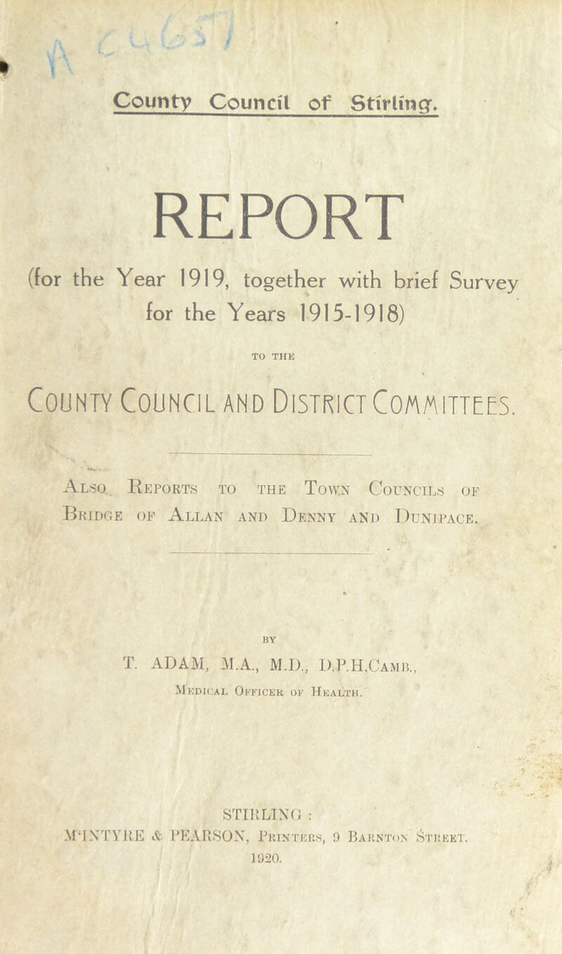 I County Council of Stirling, REPORT (for the Year 1919, together with brief Survey for the Years 1915-1918) TO THE County Council and District Committees. Also Deports to the Town Councils of Bridge of Allan and Denny and Dunirace. HY T. ADAM, M.A., M.D., D.P.H.Camp,, Medical Okficek ok Health. STIRLING : MMXTYRE & PEARSON, Printers, 9 Barnton Street. 1920.