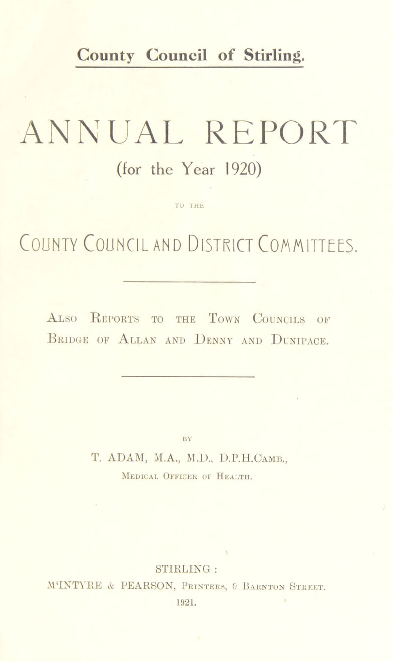 ANNUAL REPORT (for the Year 1920) TO THE County Council and District Committees. Also Reports to the Town Councils of Bridge of Allan and Denny and Dunipace. BY T. ADAM, M.A., M.D., D.P.H.Camb., Medicai. Officer of Health. STIRLING : M‘INTAKE & PEARSON, Printers, 9 Barnton Street.