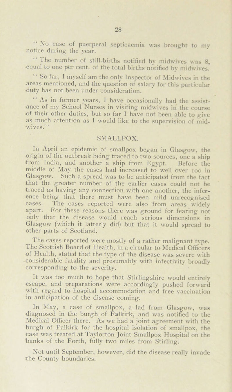 No case of puerperal septicaemia was brought to mv notice during the year. “ The number of still-births notified by midwives was 8, equal to one per cent, of the total births notified by mid wives. “ So far, I myself am the only Inspector of Midwives in the areas mentioned, and the question of salary for this particular duty has not been under consideration. “As in former years, I have occasionally had the assist- ance of my School Nurses in visiting midwives in the course of their other duties, but so far I have not been able to give as much attention as I would like to the supervision of mid- wives.” SMALLPOX. In April an epidemic of smallpox began in Glasgow, the origin of the outbreak being traced to two sources, one a ship from India, and another a ship from Egypt. Before the middle of May the cases had increased to well over ioo in Glasgow. Such a spread was to be anticipated from the fact that the greater number of the earlier cases could not be traced as having any connection with one another, the infer- ence being that there must have been mild unrecognised •cases. The cases reported were also from areas widely apart. For these reasons there was ground for fearing not only that the disease would reach serious dimensions in Glasgow (which it latterly did) but that it would spread to other parts of Scotland. The cases reported were mostly of a rather malignant type. The Scottish Board of Health, in a circular to Medical Officers of Health, stated that the type of the disease was severe with ■considerable fatality and presumably with infectivity broadly corresponding to the severity. It was too much to hope that Stirlingshire would entirely escape, and preparations were accordingly pushed forward with regard to hospital accommodation and free vaccination in anticipation of the disease coming. In May, a case of smallpox, a lad from Glasgow, was diagnosed in the burgh of Falkirk, and was notified to the Medical Officer there. As we had a joint agreement with the burgh of Falkirk for the hospital isolation of smallpox, the case was treated at Taylorton Joint Smallpox Hospital on the banks of the Forth, fully two miles from Stirling. Not until September, however, did the disease really invade the County boundaries.